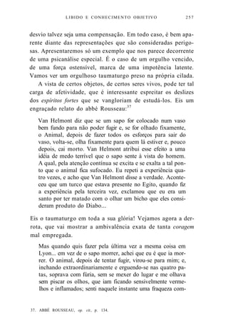 LIBIDO E CONHECIMENTO OBJETIVO 257 
desvio talvez seja uma compensação. Em todo caso, é bem apa-rente 
diante das representações que são consideradas perigo-sas. 
Apresentaremos só um exemplo que nos parece decorrente 
de uma psicanálise especial. É o caso de um orgulho vencido, 
de uma força ostensível, marca de uma impotência latente. 
Vamos ver um orgulhoso taumaturgo preso na própria cilada. 
A vista de certos objetos, de certos seres vivos, pode ter tal 
carga de afetividade, que é interessante espreitar os deslizes 
dos espíritos fortes que se vangloriam de estudá-los. Eis um 
engraçado relato do abbé Rousseau:37 
Van Helmont diz que se um sapo for colocado num vaso 
bem fundo para não poder fugir e, se for olhado fixamente, 
o Animal, depois de fazer todos os esforços para sair do 
vaso, volta-se, olha fixamente para quem lá estiver e, pouco 
depois, cai morto. Van Helmont atribui esse efeito a uma 
idéia de medo terrível que o sapo sente à vista do homem. 
A qual, pela atenção contínua se excita e se exalta a tal pon-to 
que o animal fica sufocado. Eu repeti a experiência qua-tro 
vezes, e acho que Van Helmont disse a verdade. Aconte-ceu 
que um turco que estava presente no Egito, quando fiz 
a experiência pela terceira vez, exclamou que eu era um 
santo por ter matado com o olhar um bicho que eles consi-deram 
produto do Diabo... 
Eis o taumaturgo em toda a sua glória! Vejamos agora a der-rota, 
que vai mostrar a ambivalência exata de tanta coragem 
mal empregada. 
Mas quando quis fazer pela última vez a mesma coisa em 
Lyon... em vez de o sapo morrer, achei que eu é que ia mor-rer. 
O animal, depois de tentar fugir, virou-se para mim; e, 
inchando extraordinariamente e erguendo-se nas quatro pa-tas, 
soprava com fúria, sem se mexer do lugar e me olhava 
sem piscar os olhos, que iam ficando sensivelmente verme-lhos 
e inflamados; senti naquele instante uma fraqueza com- 
37. ABBÉ ROUSSEAU, op. cit., p. 134. 
 