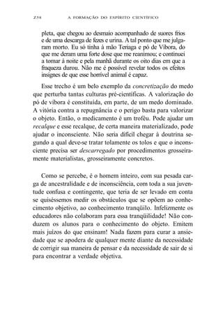Z58 A FORMAÇÃO DO ESPÍRITO CIENTÍFICO 
pleta, que chegou ao desmaio acompanhado de suores frios 
e de uma descarga de fezes e urina. A tal ponto que me julga-ram 
morto. Eu só tinha à mão Teriaga e pó de Víbora, do 
que me deram uma forte dose que me reanimou; e continuei 
a tomar à noite e pela manhã durante os oito dias em que a 
fraqueza durou. Não me é possível revelar todos os efeitos 
insignes de que esse horrível animal é capaz. 
Esse trecho é um belo exemplo da concretização do medo 
que perturba tantas culturas pré-científicas. A valorização do 
pó de víbora é constituída, em parte, de um medo dominado. 
A vitória contra a repugnância e o perigo basta para valorizar 
o objeto. Então, o medicamento é um troféu. Pode ajudar um 
recalque e esse recalque, de certa maneira materializado, pode 
ajudar o inconsciente. Não seria difícil chegar à doutrina se-gundo 
a qual deve-se tratar tolamente os tolos e que o incons-ciente 
precisa ser descarregado por procedimentos grosseira-mente 
materialistas, grosseiramente concretos. 
Como se percebe, é o homem inteiro, com sua pesada car-ga 
de ancestralidade e de inconsciência, com toda a sua juven-tude 
confusa e contingente, que teria de ser levado em conta 
se quiséssemos medir os obstáculos que se opõem ao conhe-cimento 
objetivo, ao conhecimento tranqüilo. Infelizmente os 
educadores não colaboram para essa tranqüilidade! Não con-duzem 
os alunos para o conhecimento do objeto. Emitem 
mais juízos do que ensinam! Nada fazem para curar a ansie-dade 
que se apodera de qualquer mente diante da necessidade 
de corrigir sua maneira de pensar e da necessidade de sair de si 
para encontrar a verdade objetiva. 
 