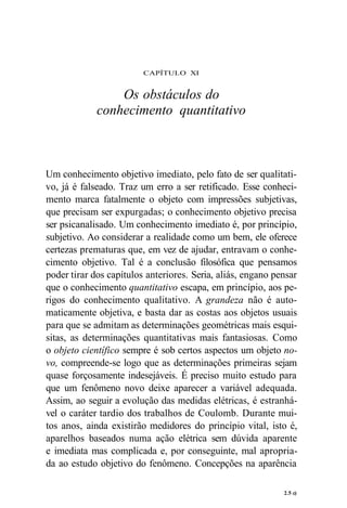 CAPÍTULO XI 
Os obstáculos do 
conhecimento quantitativo 
Um conhecimento objetivo imediato, pelo fato de ser qualitati-vo, 
já é falseado. Traz um erro a ser retificado. Esse conheci-mento 
marca fatalmente o objeto com impressões subjetivas, 
que precisam ser expurgadas; o conhecimento objetivo precisa 
ser psicanalisado. Um conhecimento imediato é, por princípio, 
subjetivo. Ao considerar a realidade como um bem, ele oferece 
certezas prematuras que, em vez de ajudar, entravam o conhe-cimento 
objetivo. Tal é a conclusão filosófica que pensamos 
poder tirar dos capítulos anteriores. Seria, aliás, engano pensar 
que o conhecimento quantitativo escapa, em princípio, aos pe-rigos 
do conhecimento qualitativo. A grandeza não é auto-maticamente 
objetiva, e basta dar as costas aos objetos usuais 
para que se admitam as determinações geométricas mais esqui-sitas, 
as determinações quantitativas mais fantasiosas. Como 
o objeto científico sempre é sob certos aspectos um objeto no-vo, 
compreende-se logo que as determinações primeiras sejam 
quase forçosamente indesejáveis. É preciso muito estudo para 
que um fenômeno novo deixe aparecer a variável adequada. 
Assim, ao seguir a evolução das medidas elétricas, é estranhá-vel 
o caráter tardio dos trabalhos de Coulomb. Durante mui-tos 
anos, ainda existirão medidores do princípio vital, isto é, 
aparelhos baseados numa ação elétrica sem dúvida aparente 
e imediata mas complicada e, por conseguinte, mal apropria-da 
ao estudo objetivo do fenômeno. Concepções na aparência 
2.5 c) 
 