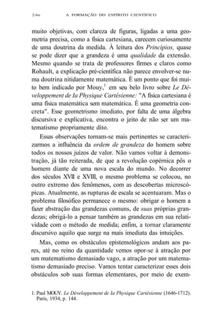 2.6o A FORMAÇÃO DO ESPÍRITO CIENTÍFICO 
muito objetivas, com clareza de figuras, ligadas a uma geo-metria 
precisa, como a física cartesiana, carecem curiosamente 
de uma doutrina da medida. À leitura dos Princípios, quase 
se pode dizer que a grandeza é uma qualidade da extensão. 
Mesmo quando se trata de professores firmes e claros como 
Rohault, a explicação pré-científica não parece envolver-se nu-ma 
doutrina nitidamente matemática. É um ponto que foi mui-to 
bem indicado por Mouy,1 em seu belo livro sobre Le Dé-veloppement 
de Ia Physique Cartésienne: "A física cartesiana é 
uma física matemática sem matemática. É uma geometria con-creta". 
Esse geometrismo imediato, por falta de uma álgebra 
discursiva e explicativa, encontra o jeito de não ser um ma-tematismo 
propriamente dito. 
Essas observações tornam-se mais pertinentes se caracteri-zarmos 
a influência da ordem de grandeza do homem sobre 
todos os nossos juízos de valor. Não vamos voltar à demons-tração, 
já tão reiterada, de que a revolução copérnica pôs o 
homem diante de uma nova escala do mundo. No decorrer 
dos séculos XVII e XVIII, o mesmo problema se colocou, no 
outro extremo dos fenômenos, com as descobertas microscó-picas. 
Atualmente, as rupturas de escala se acentuaram. Mas o 
problema filosófico permanece o mesmo: obrigar o homem a 
fazer abstração das grandezas comuns, de suas próprias gran-dezas; 
obrigá-lo a pensar também as grandezas em sua relati-vidade 
com o método de medida; enfim, a tornar claramente 
discursivo aquilo que surge na mais imediata das intuições. 
Mas, como os obstáculos epistemológicos andam aos pa-res, 
até no reino da quantidade vemos opor-se à atração por 
um matematismo demasiado vago, a atração por um matema-tismo 
demasiado preciso. Vamos tentar caracterizar esses dois 
obstáculos sob suas formas elementares, por meio de exem- 
1. Paul MOUY. Le Développement de Ia Physique Cartésienne (1646-1712). 
Paris, 1934, p. 144. 
 
