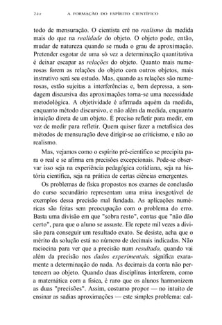 2éz A FORMAÇÃO DO ESPÍRITO CIENTÍFICO 
todo de mensuração. O cientista crê no realismo da medida 
mais do que na realidade do objeto. O objeto pode, então, 
mudar de natureza quando se muda o grau de aproximação. 
Pretender esgotar de uma só vez a determinação quantitativa 
é deixar escapar as relações do objeto. Quanto mais nume-rosas 
forem as relações do objeto com outros objetos, mais 
instrutivo será seu estudo. Mas, quando as relações são nume-rosas, 
estão sujeitas a interferências e, bem depressa, a son-dagem 
discursiva das aproximações torna-se uma necessidade 
metodológica. A objetividade é afirmada aquém da medida, 
enquanto método discursivo, e não além da medida, enquanto 
intuição direta de um objeto. É preciso refletir para medir, em 
vez de medir para refletir. Quem quiser fazer a metafísica dos 
métodos de mensuração deve dirigir-se ao criticismo, e não ao 
realismo. 
Mas, vejamos como o espírito pré-científico se precipita pa-ra 
o real e se afirma em precisões excepcionais. Pode-se obser-var 
isso seja na experiência pedagógica cotidiana, seja na his-tória 
científica, seja na prática de certas ciências emergentes. 
Os problemas de física propostos nos exames de conclusão 
do curso secundário representam uma mina inesgotável de 
exemplos dessa precisão mal fundada. As aplicações numé-ricas 
são feitas sem preocupação com o problema do erro. 
Basta uma divisão em que "sobra resto", contas que "não dão 
certo", para que o aluno se assuste. Ele repete mil vezes a divi-são 
para conseguir um resultado exato. Se desiste, acha que o 
mérito da solução está no número de decimais indicadas. Não 
raciocina para ver que a precisão num resultado, quando vai 
além da precisão nos dados experimentais, significa exata-mente 
a determinação do nada. As decimais da conta não per-tencem 
ao objeto. Quando duas disciplinas interferem, como 
a matemática com a física, é raro que os alunos harmonizem 
as duas "precisões". Assim, costumo propor — no intuito de 
ensinar as sadias aproximações — este simples problema: cal- 
 