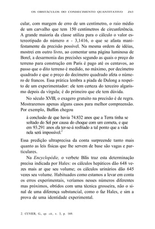OS OBSTÁCULOS DO CONHECIMENTO QUANTITATIVO Z63 
cular, com margem de erro de um centímetro, o raio médio 
de um carvalho que tem 150 centímetros de circunferência. 
A grande maioria da classe utiliza para o cálculo o valor es-tereotipado 
do número n - 3,1416, o que se afasta mani-festamente 
da precisão possível. Na mesma ordem de idéias, 
mostrei em outro livro, ao comentar uma página luminosa de 
Borel, a desarmonia das precisões segundo as quais o preço do 
terreno para construção em Paris é pago até os centavos, ao 
passo que o dito terreno é medido, no máximo, por decímetro 
quadrado e que o preço do decímetro quadrado afeta o núme-ro 
de francos. Essa prática lembra a piada de Dulong a respei-to 
de um experimentador: ele tem certeza do terceiro algaris-mo 
depois da vírgula; é do primeiro que ele tem dúvida. 
No século XVIII, o exagero gratuito na precisão é de regra. 
Mostraremos apenas alguns casos para melhor compreensão. 
Por exemplo, Buffon chegou 
à conclusão de que havia 74.832 anos que a Terra tinha se 
soltado do Sol por causa do choque com um cometa, e que 
em 93.291 anos ela ter-se-á resfriado a tal ponto que a vida 
nela será impossível.2 
Essa predição ultraprecisa da conta surpreende tanto mais 
quanto as leis físicas que lhe servem de base são vagas e par-ticulares. 
Na Encyclopédie, o verbete Bílis traz esta determinação 
precisa indicada por Hales: os cálculos hepáticos dão 648 ve-zes 
mais ar que seu volume; os cálculos urinários dão 645 
vezes seu volume. Habituados como estamos a levar em conta 
os erros experimentais, veríamos nesses números diferentes 
mas próximos, obtidos com uma técnica grosseira, não o si-nal 
de uma diferença substancial, como o faz Hales, e sim a 
prova de uma identidade experimental. 
2. CUVIER, G., op. cit., v. 3, p. 169. 
 