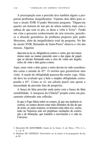 2.64 A FORMAÇÃO DO ESPÍRITO CIENTÍFICO 
A preocupação com a precisão leva também alguns a pro-porem 
problemas insignificantes. Vejamos dois deles para si-tuar 
o século XVIII. O padre Mersenne pergunta: "Digam-me 
quanto um homem de seis pés de altura andaria mais com a 
cabeça do que com os pés, se desse a volta à Terra". Tendo 
em vista o grosseiro conhecimento do raio terrestre, percebe-se 
o absurdo geométrico do problema proposto pelo padre 
Mersenne, além da insignificância total da pergunta. No fim 
do século XVIII, Bernardin de Saint-Pierre3 observa o vôo das 
moscas. Algumas 
alçavam-se no ar, dirigindo-se contra o vento, por um meca-nismo 
mais ou menos parecido com o das pipas de papel, 
que se elevam formando com o eixo do vento um ângulo, 
acho, de vinte e dois graus e meio. 
Aqui, esses vinte e dois graus e meio devem ter sido considera-dos 
como a metade de 45°. O escritor quis geometrizar uma 
visão. A noção de obliqüidade pareceu-lhe muito vaga. Aliás, 
ele deve ter avaliado que a bela e simples obliqüidade corres-pondia 
a 45°. Como se vê, um cálculo pueril vem apoiar a 
necessidade de precisão fora de propósito. 
A busca da falsa precisão anda junto com a busca da falsa 
sensibilidade. A marquesa du Châtelet4 propõe como um pen-samento 
elaborado esta reflexão: 
Já que o Fogo dilata todos os corpos, já que sua ausência os 
contrai, os corpos devem estar mais dilatados de dia do que 
de noite, as casas maiores, os homens mais altos etc; assim, 
tudo na Natureza está em perpétuas oscilações de contra-ção 
e de dilatação, que mantêm o movimento e a vida no 
Universo. 
3. Bernardin DE SAINT-PlKRRE. Etudes de Ia Nature. 4. ed. Paris, 1791, 4. v., 
v. l , p . 4. 
4. Madame DU CHÂTELET. Dissertation sur Ia nature et Ia prupagation du feu, 
p. 68. 
 