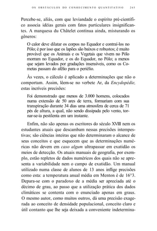 OS O B S T Á C U L O S DO C O N H E C I M E N T O Q U A N T I T A T I V O 265 
Percebe-se, aliás, com que leviandade o espírito pré-científi-co 
associa idéias gerais com fatos particulares insignifican-tes. 
A marquesa du Châtelet continua ainda, misturando os 
gêneros: 
O calor deve dilatar os corpos no Equador e contraí-los no 
Pólo; é por isso que os lapões são baixos e robustos; é muito 
provável que os Animais e os Vegetais que vivem no Pólo 
morram no Equador, e os do Equador, no Pólo; a menos 
que sejam levados por gradações insensíveis, como os Co-metas 
passam do afélio para o periélio. 
Às vezes, o cálculo é aplicado a determinações que não o 
comportam. Assim, lêem-se no verbete Ar, da Encydopédie, 
estas incríveis precisões: 
Foi demonstrado que menos de 3.000 homens, colocados 
numa extensão de 50 ares de terra, formariam com sua 
transpiração durante 34 dias uma atmosfera de cerca de 71 
pés de altura, a qual, não sendo dissipada pelo vento, tor-nar- 
se-ia pestilenta em um instante. 
Enfim, não são apenas os escritores do século XVIII nem os 
estudantes atuais que descambam nessas precisões intempes-tivas; 
são ciências inteiras que não determinaram o alcance de 
seus conceitos e que esquecem que as determinações numé-ricas 
não devem em caso algum ultrapassar em exatidão os 
meios de detecção. Os atuais manuais de geografia, por exem-plo, 
estão repletos de dados numéricos dos quais não se apre-senta 
a variabilidade nem o campo de exatidão. Um manual 
utilizado numa classe de alunos de 13 anos inflige precisões 
como esta: a temperatura anual média em Menton é de 16°3. 
Depara-se com o paradoxo de a média ser apreciada até o 
décimo de grau, ao passo que a utilização prática dos dados 
climáticos se contenta com o enunciado apenas em graus. 
O mesmo autor, como muitos outros, dá uma precisão exage-rada 
ao conceito de densidade populacional, conceito claro e 
útil contanto que lhe seja deixada a conveniente indetermina- 
 