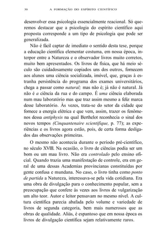 30 A FORMAÇÃO DO ESPÍRITO CIENTÍFICO 
desenvolver essa psicologia essencialmente reacional. Só que-remos 
destacar que a psicologia do espírito científico aqui 
proposta corresponde a um tipo de psicologia que pode ser 
generalizada. 
Não é fácil captar de imediato o sentido desta tese, porque 
a educação científica elementar costuma, em nossa época, in-terpor 
entre a Natureza e o observador livros muito corretos, 
muito bem apresentados. Os livros de física, que há meio sé-culo 
são cuidadosamente copiados uns dos outros, fornecem 
aos alunos uma ciência socializada, imóvel, que, graças à es-tranha 
persistência do programa dos exames universitários, 
chega a passar como natural; mas não é; já não é natural. Já 
não é a ciência da rua e do campo. É uma ciência elaborada 
num mau laboratório mas que traz assim mesmo a feliz marca 
desse laboratório. Às vezes, trata-se do setor da cidade que 
fornece a energia elétrica e que vem, assim, trazer os fenôme-nos 
dessa antiphysis na qual Berthelot reconhecia o sinal dos 
novos tempos (Cinquantenaire scientifique, p. 77); as expe-riências 
e os livros agora estão, pois, de certa forma desliga-dos 
das observações primeiras. 
O mesmo não acontecia durante o período pré-científico, 
no século XVIII. Na ocasião, o livro de ciências podia ser um 
bom ou um mau livro. Não era controlado pelo ensino ofi-cial. 
Quando trazia uma manifestação de controle, era em ge-ral 
de uma dessas Academias provincianas constituídas por 
gente confusa e mundana. No caso, o livro tinha como ponto 
de partida a Natureza, interessava-se pela vida cotidiana. Era 
uma obra de divulgação para o conhecimento popular, sem a 
preocupação que confere às vezes aos livros de vulgarização 
um alto teor. Autor e leitor pensavam no mesmo nível. A cul-tura 
científica parecia abafada pelo volume e variedade de 
livros de segunda categoria, bem mais numerosos que as 
obras de qualidade. Aliás, é espantoso que em nossa época os 
livros de divulgação científica sejam relativamente raros. 
 