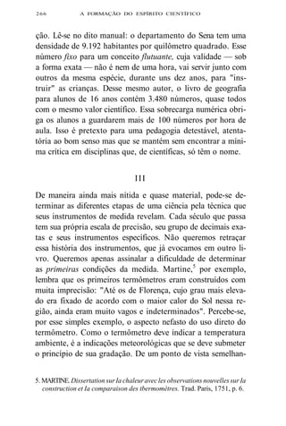 266 A FORMAÇÃO DO ESPÍRITO CIENTÍFICO 
ção. Lê-se no dito manual: o departamento do Sena tem uma 
densidade de 9.192 habitantes por quilômetro quadrado. Esse 
número fixo para um conceito flutuante, cuja validade — sob 
a forma exata — não é nem de uma hora, vai servir junto com 
outros da mesma espécie, durante uns dez anos, para "ins-truir" 
as crianças. Desse mesmo autor, o livro de geografia 
para alunos de 16 anos contém 3.480 números, quase todos 
com o mesmo valor científico. Essa sobrecarga numérica obri-ga 
os alunos a guardarem mais de 100 números por hora de 
aula. Isso é pretexto para uma pedagogia detestável, atenta-tória 
ao bom senso mas que se mantém sem encontrar a míni-ma 
crítica em disciplinas que, de científicas, só têm o nome. 
I I I 
De maneira ainda mais nítida e quase material, pode-se de-terminar 
as diferentes etapas de uma ciência pela técnica que 
seus instrumentos de medida revelam. Cada século que passa 
tem sua própria escala de precisão, seu grupo de decimais exa-tas 
e seus instrumentos específicos. Não queremos retraçar 
essa história dos instrumentos, que já evocamos em outro li-vro. 
Queremos apenas assinalar a dificuldade de determinar 
as primeiras condições da medida. Martine,5 por exemplo, 
lembra que os primeiros termômetros eram construídos com 
muita imprecisão: "Até os de Florença, cujo grau mais eleva-do 
era fixado de acordo com o maior calor do Sol nessa re-gião, 
ainda eram muito vagos e indeterminados". Percebe-se, 
por esse simples exemplo, o aspecto nefasto do uso direto do 
termômetro. Como o termômetro deve indicar a temperatura 
ambiente, é a indicações meteorológicas que se deve submeter 
o princípio de sua gradação. De um ponto de vista semelhan- 
5. MARTINE. Dissertation sur Ia chaleur avec les observations nouvelles sur Ia 
construction et Ia comparaison des tbermomètres. Trad. Paris, 1751, p. 6. 
 