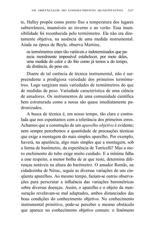 OS OBSTÁCULOS DO CONHECIMENTO QUANTITATIVO 2.67 
te, Halley propõe como ponto fixo a temperatura dos lugares 
subterrâneos, insensíveis ao inverno e ao verão. Essa insen-sibilidade 
foi reconhecida pelo termômetro. Ela não era dire-tamente 
objetiva, na ausência de uma medida instrumental. 
Ainda na época de Boyle, observa Martine, 
os termômetros eram tão variáveis e indeterminados que pa-recia 
moralmente impossível estabelecer, por meio deles, 
uma medida do calor e do frio como já temos a do tempo, 
da distância, do peso etc. 
Diante de tal carência de técnica instrumental, não é sur-preendente 
a prodigiosa variedade dos primeiros termôme-tros. 
Logo surgiram mais variedades de termômetros do que 
de medidas de peso. Variedade característica de uma ciência 
de amadores. Os instrumentos de uma comunidade científica 
bem estruturada como a nossa são quase imediatamente pa-dronizados. 
A busca de técnica é, em nosso tempo, tão clara e contro-lada 
que nos espantamos com a tolerância dos primeiros erros. 
Achamos que a construção de um aparelho objetivo é evidente; 
nem sempre percebemos a quantidade de precauções técnicas 
que exige a montagem do mais simples aparelho. Por exemplo, 
haverá, na aparência, algo mais simples que a montagem, sob 
a forma de barômetro, da experiência de Torricelli? Mas o me-ro 
enchimento do tubo exige muito cuidado. E a mínima falha 
a esse respeito, a menor bolha de ar que reste, determina dife-renças 
notáveis na altura do barômetro. O amador Romãs, na 
cidadezinha de Nérac, seguia as diversas variações de uns cin-qüenta 
aparelhos. Ao mesmo tempo, faziam-se outras observa-ções 
para perscrutar a influência das variações barométricas 
sobre diversas doenças. Assim, o aparelho e o objeto da men-suração 
revelavam-se mal adaptados, ambos distanciados das 
boas condições do conhecimento objetivo. No conhecimento 
instrumental primitivo, pode-se perceber o mesmo obstáculo 
que aparece no conhecimento objetivo comum: o fenômeno 
 