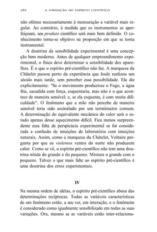 ZÊ8 A FORMAÇÃO DO ESPÍRITO CIENTÍFICO 
não oferece necessariamente à mensuração a variável mais re-gular. 
Ao contrário, à medida que os instrumentos se aper-feiçoam, 
seu produto científico será mais bem definido. O co-nhecimento 
torna-se objetivo na proporção em que se torna 
instrumental. 
A doutrina da sensibilidade experimental é uma concep-ção 
bem moderna. Antes de qualquer empreendimento expe-rimental, 
o físico deve determinar a sensibilidade dos apare-lhos. 
É o que o espírito pré-científico não faz. A marquesa du 
Châtelet passou perto da experiência que Joule realizou um 
século mais tarde, sem perceber essa possibilidade. Ela diz 
explicitamente: "Se o movimento produzisse o Fogo, a água 
fria, sacudida com força, esquentaria, mas não é o que acon-tece 
de maneira sensível; e, se ela esquenta, é com muita difi-culdade". 
O fenômeno que a mão não percebe de maneira 
sensível teria sido assinalado por um termômetro comum. 
A determinação do equivalente mecânico do calor será o es-tudo 
apenas desse aquecimento difícil. Fica menos surpreen-dente 
essa falta de perspicácia experimental se for conside-rada 
a confusão de intuições de laboratório com intuições 
naturais. Assim, como a marquesa du Châtelet, Voltaire per-gunta 
por que os violentos ventos do norte não produzem 
calor. Como se vê, o espírito pré-científico não tem uma dou-trina 
nítida do grande e do pequeno. Mistura o grande com o 
pequeno. Talvez o que mais falte ao espírito pré-científico é 
uma doutrina dos erros experimentais. 
IV 
Na mesma ordem de idéias, o espírito pré-científico abusa das 
determinações recíprocas. Todas as variáveis características 
de um fenômeno estão, a seu ver, em interação, e o fenômeno 
é considerado como igualmente sensibilizado em todas as suas 
variações. Ora, mesmo se as variáveis estão inter-relaciona- 
 