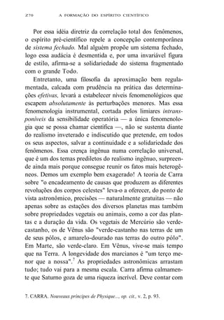 Z70 A FORMAÇÃO DO ESPÍRITO CIENTÍFICO 
Por essa idéia diretriz da correlação total dos fenômenos, 
o espírito pré-científico repele a concepção contemporânea 
de sistema fechado. Mal alguém propõe um sistema fechado, 
logo essa audácia é desmentida e, por uma invariável figura 
de estilo, afirma-se a solidariedade do sistema fragmentado 
com o grande Todo. 
Entretanto, uma filosofia da aproximação bem regula-mentada, 
calcada com prudência na prática das determina-ções 
efetivas, levará a estabelecer níveis fenomenológicos que 
escapem absolutamente às perturbações menores. Mas essa 
fenomenologia instrumental, cortada pelos limiares intrans-poníveis 
da sensibilidade operatória — a única fenomenolo-gia 
que se possa chamar científica —, não se sustenta diante 
do realismo inveterado e indiscutido que pretende, em todos 
os seus aspectos, salvar a continuidade e a solidariedade dos 
fenômenos. Essa crença ingênua numa correlação universal, 
que é um dos temas prediletos do realismo ingênuo, surpreen-de 
ainda mais porque consegue reunir os fatos mais heterogê-neos. 
Demos um exemplo bem exagerado! A teoria de Carra 
sobre "o encadeamento de causas que produzem as diferentes 
revoluções dos corpos celestes" leva-o a oferecer, do ponto de 
vista astronômico, precisões — naturalmente gratuitas — não 
apenas sobre as estações dos diversos planetas mas também 
sobre propriedades vegetais ou animais, como a cor das plan-tas 
e a duração da vida. Os vegetais de Mercúrio são verde-castanho, 
os de Vênus são "verde-castanho nas terras de um 
de seus pólos, e amarelo-dourado nas terras do outro pólo". 
Em Marte, são verde-claro. Em Vênus, vive-se mais tempo 
que na Terra. A longevidade dos marcianos é "um terço me-nor 
que a nossa".7 As propriedades astronômicas arrastam 
tudo; tudo vai para a mesma escala. Carra afirma calmamen-te 
que Saturno goza de uma riqueza incrível. Deve contar com 
7. CARRA. Nouveaux príncipes de Physique..., op. cit., v. 2, p. 93. 
 