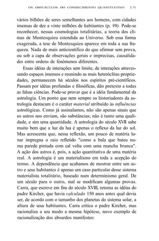 OS OBSTÁCULOS DO CONHECIMENTO QUANTITATIVO 2.71 
vários bilhões de seres semelhantes aos homens, com cidades 
imensas de dez a vinte milhões de habitantes (p. 99). Pode-se 
reconhecer, nessas cosmologias totalitárias, a teoria dos cli-mas 
de Montesquieu estendida ao Universo. Sob essa forma 
exagerada, a tese de Montesquieu aparece em toda a sua fra-queza. 
Nada de mais anticientífico do que afirmar sem prova, 
ou sob a capa de observações gerais e imprecisas, causalida-des 
entre ordens de fenômenos diferentes. 
Essas idéias de interações sem limite, de interações atraves-sando 
espaços imensos e reunindo as mais heteróclitas proprie-dades, 
permanecem há séculos nos espíritos pré-científicos. 
Passam por idéias profundas e filosóficas, dão pretexto a todas 
as falsas ciências. Pode-se provar que é a idéia fundamental da 
astrologia. Um ponto que nem sempre os historiadores da as-trologia 
destacam é o caráter material atribuído às influências 
astrológicas. Como já assinalamos, não são apenas sinais que 
os astros nos enviam, são substâncias; não é tanto uma quali-dade, 
e sim uma quantidade. A astrologia do século XVII sabe 
muito bem que a luz da lua é apenas o reflexo da luz do sol. 
Mas acrescenta que, nessa reflexão, um pouco de matéria lu-nar 
impregna o raio refletido "como a bala que bateu nu-ma 
parede pintada com cal volta com uma mancha branca". 
A ação dos astros é, pois, a ação quantitativa de uma matéria 
real. A astrologia é um materialismo em toda a acepção do 
termo. A dependência que acabamos de mostrar entre um as-tro 
e seus habitantes é apenas um caso particular desse sistema 
materialista totalitário, baseado num determinismo geral. De 
um século para o outro, mal se modificam algumas provas. 
Carra, que escreve em fins do século XVIII, retoma as idéias do 
padre Kircher, que havia calculado 150 anos antes qual devia 
ser, de acordo com o tamanho dos planetas do sistema solar, a 
altura de seus habitantes. Carra critica o padre Kircher, mas 
racionaliza a seu modo a mesma hipótese, novo exemplo de 
racionalização dos absurdos manifestos: 
 