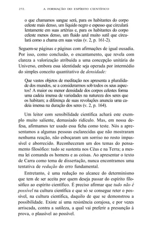 272. A FORMAÇÃO DO ESPÍRITO CIENTÍFICO 
o que chamamos sangue será, para os habitantes do corpo 
celeste mais denso, um líquido negro e espesso que circulará 
lentamente em suas artérias e, para os habitantes do corpo 
celeste menos denso, um fluido azul muito sutil que circu-lará 
como a chama em suas veias (v. 2, p. 161-2). 
Seguem-se páginas e páginas com afirmações de igual ousadia. 
Por isso, como conclusão, o encantamento, que revela com 
clareza a valorização atribuída a uma concepção unitária do 
Universo, embora essa identidade seja operada por intermédio 
do simples conceito quantitativo de densidade: 
Que vastos objetos de meditação nos apresenta a pluralida-de 
dos mundos, se a considerarmos sob todos os seus aspec-tos! 
A maior ou menor densidade dos corpos celestes forma 
uma cadeia imensa de variedades na natureza dos seres que 
os habitam; a diferença de suas revoluções anuncia uma ca-deia 
imensa na duração dos seres (v. 2, p. 164). 
Um leitor com sensibilidade científica achará este exem-plo 
muito saliente, demasiado ridículo. Mas, em nossa de-fesa, 
afirmamos ter usado essa ficha como teste. Nós a apre-sentamos 
a algumas pessoas esclarecidas que não mostraram 
nenhuma reação, não esboçaram um sorriso no rosto impas-sível 
e aborrecido. Reconheceram um dos temas do pensa-mento 
filosófico: tudo se sustenta nos Céus e na Terra; a mes-ma 
lei comanda os homens e as coisas. Ao apresentar o texto 
de Carra como tema de dissertação, nunca encontramos uma 
tentativa de redução do erro fundamental. 
Entretanto, é uma redução no alcance do determinismo 
que tem de ser aceita por quem deseja passar do espírito filo-sófico 
ao espírito científico. É preciso afirmar que tudo não é 
possível na cultura científica e que só se consegue reter o pos-sível, 
na cultura científica, daquilo de que se demonstrou a 
possibilidade. Existe aí uma resistência corajosa, e por vezes 
arriscada, contra a sutileza, a qual vai preferir a presunção à 
prova, o plausível ao possível. 
 