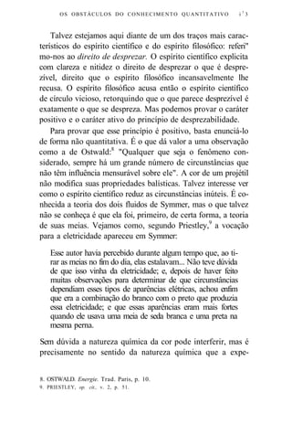 OS OBSTÁCULOS DO CONHECIMENTO QUANTITATIVO i7 3 
Talvez estejamos aqui diante de um dos traços mais carac-terísticos 
do espírito científico e do espírito filosófico: referi" 
mo-nos ao direito de desprezar. O espírito científico explicita 
com clareza e nitidez o direito de desprezar o que é despre-zível, 
direito que o espírito filosófico incansavelmente lhe 
recusa. O espírito filosófico acusa então o espírito científico 
de círculo vicioso, retorquindo que o que parece desprezível é 
exatamente o que se despreza. Mas podemos provar o caráter 
positivo e o caráter ativo do princípio de desprezabilidade. 
Para provar que esse princípio é positivo, basta enunciá-lo 
de forma não quantitativa. É o que dá valor a uma observação 
como a de Ostwald:8 "Qualquer que seja o fenômeno con-siderado, 
sempre há um grande número de circunstâncias que 
não têm influência mensurável sobre ele". A cor de um projétil 
não modifica suas propriedades balísticas. Talvez interesse ver 
como o espírito científico reduz as circunstâncias inúteis. É co-nhecida 
a teoria dos dois fluidos de Symmer, mas o que talvez 
não se conheça é que ela foi, primeiro, de certa forma, a teoria 
de suas meias. Vejamos como, segundo Priestley,9 a vocação 
para a eletricidade apareceu em Symmer: 
Esse autor havia percebido durante algum tempo que, ao ti-rar 
as meias no fim do dia, elas estalavam... Não teve dúvida 
de que isso vinha da eletricidade; e, depois de haver feito 
muitas observações para determinar de que circunstâncias 
dependiam esses tipos de aparências elétricas, achou enfim 
que era a combinação do branco com o preto que produzia 
essa eletricidade; e que essas aparências eram mais fortes 
quando ele usava uma meia de seda branca e uma preta na 
mesma perna. 
Sem dúvida a natureza química da cor pode interferir, mas é 
precisamente no sentido da natureza química que a expe- 
8. OSTWALD. Energie. Trad. Paris, p. 10. 
9. PRIESTLEY, op. cit., v. 2, p. 51. 
 