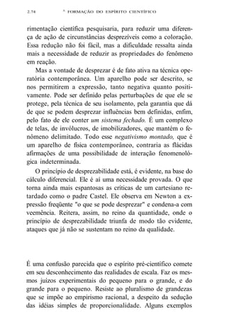 2.74 A FORMAÇÃO DO ESPÍRITO CIENTÍFICO 
rimentação científica pesquisaria, para reduzir uma diferen-ça 
de ação de circunstâncias desprezíveis como a coloração. 
Essa redução não foi fácil, mas a dificuldade ressalta ainda 
mais a necessidade de reduzir as propriedades do fenômeno 
em reação. 
Mas a vontade de desprezar é de fato ativa na técnica ope-ratória 
contemporânea. Um aparelho pode ser descrito, se 
nos permitirem a expressão, tanto negativa quanto positi-vamente. 
Pode ser definido pelas perturbações de que ele se 
protege, pela técnica de seu isolamento, pela garantia que dá 
de que se podem desprezar influências bem definidas, enfim, 
pelo fato de ele conter um sistema fechado. É um complexo 
de telas, de invólucros, de imobilizadores, que mantém o fe-nômeno 
delimitado. Todo esse negativismo montado, que é 
um aparelho de física contemporâneo, contraria as flácidas 
afirmações de uma possibilidade de interação fenomenoló-gica 
indeterminada. 
O princípio de desprezabilidade está, é evidente, na base do 
cálculo diferencial. Ele é aí uma necessidade provada. O que 
torna ainda mais espantosas as críticas de um cartesiano re-tardado 
como o padre Castel. Ele observa em Newton a ex-pressão 
freqüente "o que se pode desprezar" e condena-a com 
veemência. Reitera, assim, no reino da quantidade, onde o 
princípio de desprezabilidade triunfa de modo tão evidente, 
ataques que já não se sustentam no reino da qualidade. 
É uma confusão parecida que o espírito pré-científico comete 
em seu desconhecimento das realidades de escala. Faz os mes-mos 
juízos experimentais do pequeno para o grande, e do 
grande para o pequeno. Resiste ao pluralismo de grandezas 
que se impõe ao empirismo racional, a despeito da sedução 
das idéias simples de proporcionalidade. Alguns exemplos 
 