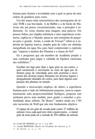 OS OBSTÁCULOS DO CONHECIMENTO QUANTITATIVO 2.75 
bastam para ilustrar a leviandade com a qual se passa de uma 
ordem de grandeza para outra. 
Um dos traços mais característicos das cosmogonias do sé-culo 
XVIII é sua brevidade. A de Buffon e a do barão de Ma-rivetz 
são um pouco circunstanciadas, mas o princípio é ru-dimentar. 
Às vezes, bastam uma imagem, uma palavra. Em 
poucas linhas, por simples referência a uma experiência costu-meira, 
explica-se o Mundo; passa-se sem cerimônia do peque-no 
para o grande. Assim, o conde de Tressan10 refere-se à ex-plosão 
da lágrima batava, simples gota de vidro em ebulição 
mergulhada em água fria, para fazer compreender a explosão 
que "separou a matéria dos Planetas e a massa do Sol". 
Eis o programa que um membro da Académie propõe a 
seus confrades para julgar a validade da hipótese cartesiana 
dos turbilhões:11 
Escolher um lago para fazer a água girar no seu centro, a 
qual comunicará o movimento ao resto da água por di-ferentes 
graus de velocidade, para nela examinar o movi-mento 
dos diversos corpos flutuantes em diversos lugares e 
desigualmente afastados do centro, para fazer alguma com-paração 
dos planetas no mundo. 
Quando o microscópio ampliou, de súbito, a experiência 
humana para o lado do infinitamente pequeno, usou-se espon-taneamente 
uma proporcionalidade biológica, proposta sem 
nenhuma prova nem medida, para ajudar a conceber a pro-fundidade 
desse infinito. De Bruno12 lembra ainda em 1785 
este raciocínio de Wolf que não tem fundamento objetivo: 
O espaço de um grão de cevada pode conter 27 milhões de 
animais vivos, cada qual com vinte e quatro patas... o menor 
grão de areia pode ser a morada de 294 milhões de animais 
10. Conde DE TRESSAN, op. cit., v. 2, p. 464. 
11. Joseph BERTRAND. Histoire de VAcadémie des Sciences, p. 8. 
12. DE BRUNO, op. cit., p. 176. 
 