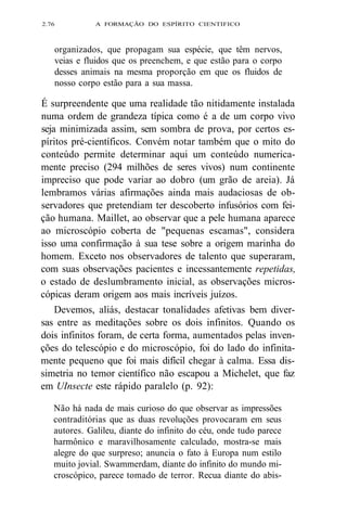 2.76 A FORMAÇÃO DO ESPÍRITO CIENTIFICO 
organizados, que propagam sua espécie, que têm nervos, 
veias e fluidos que os preenchem, e que estão para o corpo 
desses animais na mesma proporção em que os fluidos de 
nosso corpo estão para a sua massa. 
É surpreendente que uma realidade tão nitidamente instalada 
numa ordem de grandeza típica como é a de um corpo vivo 
seja minimizada assim, sem sombra de prova, por certos es-píritos 
pré-científicos. Convém notar também que o mito do 
conteúdo permite determinar aqui um conteúdo numerica-mente 
preciso (294 milhões de seres vivos) num continente 
impreciso que pode variar ao dobro (um grão de areia). Já 
lembramos várias afirmações ainda mais audaciosas de ob-servadores 
que pretendiam ter descoberto infusórios com fei-ção 
humana. Maillet, ao observar que a pele humana aparece 
ao microscópio coberta de "pequenas escamas", considera 
isso uma confirmação à sua tese sobre a origem marinha do 
homem. Exceto nos observadores de talento que superaram, 
com suas observações pacientes e incessantemente repetidas, 
o estado de deslumbramento inicial, as observações micros-cópicas 
deram origem aos mais incríveis juízos. 
Devemos, aliás, destacar tonalidades afetivas bem diver-sas 
entre as meditações sobre os dois infinitos. Quando os 
dois infinitos foram, de certa forma, aumentados pelas inven-ções 
do telescópio e do microscópio, foi do lado do infinita-mente 
pequeno que foi mais difícil chegar à calma. Essa dis-simetria 
no temor científico não escapou a Michelet, que faz 
em UInsecte este rápido paralelo (p. 92): 
Não há nada de mais curioso do que observar as impressões 
contraditórias que as duas revoluções provocaram em seus 
autores. Galileu, diante do infinito do céu, onde tudo parece 
harmônico e maravilhosamente calculado, mostra-se mais 
alegre do que surpreso; anuncia o fato à Europa num estilo 
muito jovial. Swammerdam, diante do infinito do mundo mi-croscópico, 
parece tomado de terror. Recua diante do abis- 
 