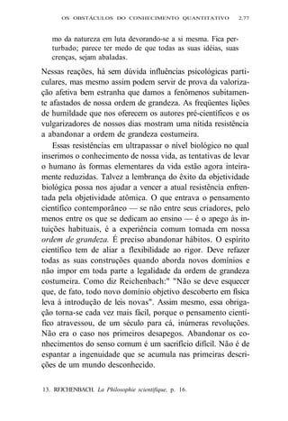 OS OBSTÁCULOS DO CONHECIMENTO QUANTITATIVO 2.77 
mo da natureza em luta devorando-se a si mesma. Fica per-turbado; 
parece ter medo de que todas as suas idéias, suas 
crenças, sejam abaladas. 
Nessas reações, há sem dúvida influências psicológicas parti-culares, 
mas mesmo assim podem servir de prova da valoriza-ção 
afetiva bem estranha que damos a fenômenos subitamen-te 
afastados de nossa ordem de grandeza. As freqüentes lições 
de humildade que nos oferecem os autores pré-científicos e os 
vulgarizadores de nossos dias mostram uma nítida resistência 
a abandonar a ordem de grandeza costumeira. 
Essas resistências em ultrapassar o nível biológico no qual 
inserimos o conhecimento de nossa vida, as tentativas de levar 
o humano às formas elementares da vida estão agora inteira-mente 
reduzidas. Talvez a lembrança do êxito da objetividade 
biológica possa nos ajudar a vencer a atual resistência enfren-tada 
pela objetividade atômica. O que entrava o pensamento 
científico contemporâneo — se não entre seus criadores, pelo 
menos entre os que se dedicam ao ensino — é o apego às in-tuições 
habituais, é a experiência comum tomada em nossa 
ordem de grandeza. É preciso abandonar hábitos. O espírito 
científico tem de aliar a flexibilidade ao rigor. Deve refazer 
todas as suas construções quando aborda novos domínios e 
não impor em toda parte a legalidade da ordem de grandeza 
costumeira. Como diz Reichenbach:" "Não se deve esquecer 
que, de fato, todo novo domínio objetivo descoberto em física 
leva à introdução de leis novas". Assim mesmo, essa obriga-ção 
torna-se cada vez mais fácil, porque o pensamento cientí-fico 
atravessou, de um século para cá, inúmeras revoluções. 
Não era o caso nos primeiros desapegos. Abandonar os co-nhecimentos 
do senso comum é um sacrifício difícil. Não é de 
espantar a ingenuidade que se acumula nas primeiras descri-ções 
de um mundo desconhecido. 
13. RFJCHENBACH. La Philosophie scientifique, p. 16. 
 