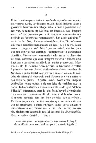 ZjS A FORMAÇÃO DO ESPÍRITO CIENTÍFICO 
VI 
É fácil mostrar que a matematização da experiência é impedi-da, 
e não ajudada, por imagens usuais. Essas imagens vagas e 
grosseiras fornecem um esboço sobre o qual a geometria não 
tem vez. A refração da luz teve, de imediato, sua "imagem 
material" que entravou por muito tempo o pensamento, im-pedindo 
as "exigências matemáticas". Um autor anônimo,14 
em texto de 1768, oferece esta intuição rápida: "Se enfiarmos 
um prego comprido num pedaço de gesso ou de pedra, quase 
sempre o prego entorta". Não é preciso mais do que isso para 
que um espírito não-científico "compreenda" a experiência 
científica. Muitas vezes, em minhas aulas no curso elementar 
de física, constatei que essa "imagem material" fornece uma 
imediata e desastrosa satisfação às mentes preguiçosas. Mes-mo 
diante da demonstração precisa, a tendência é voltar 
à primeira imagem. Assim, criticando os claros trabalhos de 
Newton, o padre Castel quer provar o caráter factício do con-ceito 
de refrangibilidade pelo qual Newton explica a refração 
dos raios no prisma. O padre Castel invoca então imagens 
conhecidas, entre outras a de um feixe de varinhas que se 
dobra. Individualmente elas são — diz ele — de igual "dobra-bilidade"; 
entretanto, quando, em feixe, haverá divergências 
e as varinhas situadas no alto do feixe se dobrarão menos. 
O mesmo acontece com um feixe de raios que se refrata... 
Também surpreende muito constatar que, no momento em 
que foi descoberta a dupla refração, várias obras deixam o 
raio extraordinário flutuar sem lei ao lado do raio ordiná-rio, 
nitidamente designado pela lei do seno. Na Encyclopédie, 
lê-se no verbete Cristal da Islândia: 
Desses dois raios, um segue a lei comum; o seno do ângulo 
de incidência do ar no cristal está para o seno do ângulo de 
14. S. n. a. Essai de Physique en forme de lettres. Paris, 1768, p. 65. 
 