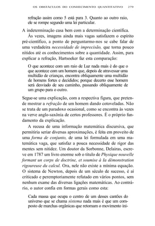 OS OBSTÁCULOS DO CONHECIMENTO QUANTITATIVO 279 
refração assim como 5 está para 3. Quanto ao outro raio, 
ele se rompe segundo uma lei particular. 
A indeterminação casa bem com a determinação científica. 
Às vezes, imagens ainda mais vagas satisfazem o espírito 
pré-científico, a ponto de perguntarmo-nos se cabe falar de 
uma verdadeira necessidade de imprecisão, que torna pouco 
nítidos até os conhecimentos sobre a quantidade. Assim, para 
explicar a refração, Hartsoeker faz esta comparação: 
O que acontece com um raio de Luz nada mais é do que o 
que acontece com um homem que, depois de atravessar uma 
multidão de crianças, encontra obliquamente uma multidão 
de homens fortes e decididos; porque decerto esse homem 
será desviado de seu caminho, passando obliquamente de 
um grupo para o outro. 
Segue-se uma explicação, com a respectiva figura, que preten-de 
mostrar a refração de um homem dando cotoveladas. Não 
se trata de um paradoxo ocasional, como se encontra às vezes 
na verve anglo-saxônia de certos professores. É o próprio fun-damento 
da explicação. 
A recusa de uma informação matemática discursiva, que 
permitiria seriar diversas aproximações, é feita em proveito de 
uma forma de conjunto, de uma lei formulada em uma ma-temática 
vaga, que satisfaz a pouca necessidade de rigor das 
mentes sem nitidez. Um doutor da Sorbonne, Delairas, escre-ve 
em 1787 um livro enorme sob o título de Physique nouvelle 
formant un corps de doctrine, et soumise à Ia démonstration 
rigoureuse du calcul. Ora, nele não existe a mínima equação. 
O sistema de Newton, depois de um século de sucesso, é aí 
criticado e peremptoriamente refutado em vários pontos, sem 
nenhum exame das diversas ligações matemáticas. Ao contrá-rio, 
o autor confia em formas gerais como esta: 
Cada massa que ocupa o centro de um desses cantões do 
universo que se chama sistema nada mais é que um com-posto 
de marchas orgânicas que retomam o movimento ini- 
 