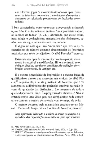 28o A FORMAÇÃO DO ESPÍRITO CIENTÍFICO 
ciai e formam jogos de movimento de todos os tipos. Essas 
marchas intestinas, ao retomar o movimento, são sujeitas a 
aumentos de velocidade provenientes de faculdades acele-radoras. 
É bem característico observar-se aqui a imprecisão criticando 
a precisão. O autor refere-se muito a "uma geometria natural, 
ao alcance de todos" (p. 247), afirmando que existe assim, 
para atingir o conhecimento matemático dos fenômenos, se-não 
uma via regia, ao menos uma via popular. 
É digno de nota que uma "mecânica" que recusa as ca-racterísticas 
do número costume circunstanciar os fenômenos 
mecânicos por meio de adjetivos. O abbé Poncelet15 escreve: 
Existem tantos tipos de movimentos quanto o próprio movi-mento 
é suscetível a modificações. Há o movimento reto, 
oblíquo, circular, centrípeto, centrífugo, de oscilação, de vi-bração, 
de comoção, de vertigem etc. 
É a mesma necessidade de imprecisão e a mesma busca de 
qualificativos diretos que aparecem nas críticas do abbé Plu-che; 
16 segundo ele, a lei da gravitação de Newton, que é "o 
aumento ou a diminuição das potências atrativas na razão in-versa 
do quadrado das distâncias... é o progresso de tudo o 
que se dispersa em torno. É o progresso dos cheiros..." Não se 
entende como uma visão geral tão complacente pode conten-tar- 
se com um aumento de potência com o campo de ação. 
O mesmo desprezo pela matemática encontra-se em Ma-rat. 
1' Depois de longa crítica à óptica de Newton, escreve: 
Aqui aparecem, com toda a clareza, o abuso da ciência e a 
variedade das especulações matemáticas: para que serviram 
15. Abbé PONCELET, op. cit., p. 30. 
16. Abbé PLUCHE. Histoire du Ciei. Nova ed. Paris, 1778, v. 2, p. 290. 
17. MAR AT. Mémoires académiques ou Nouvelles découvertes sur Ia lumière, 
relatives aux points les plus importants de 1'optique. Paris, 1788, p. 244. 
 