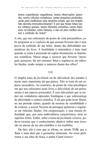 O S O B S T Á C U L O S DO C O N H E C I M E N T O Q U A N T I T A T I V O iHs 
tantas experiências engenhosas, tantas observações apura-das, 
tantos cálculos complexos, tantas pesquisas profundas, 
senão para estabelecer uma doutrina errada, que um simples 
fato derruba irremediavelmente? E por que foram feitos tan-tos 
esforços geniais, tantas fórmulas estranhas, tantas hipó-teses 
revoltantes, tanta fantasia, a não ser para melhor mos-trar 
a confusão do Autor? 
A nós, que nos colocamos do ponto de vista psicanalítico, ca-be 
perguntar se a confusão de que acusam Newton não é uma 
prova da confusão do seu leitor, diante das dificuldades ma-temáticas 
do livro. A hostilidade à matemática é mau sinal 
quando se junta à pretensão de captar diretamente os fenôme-nos 
científicos. Marat chega a escrever que Newton "perse-guiu 
quimeras, fez um romance físico e esgotou-se em ridícu-las 
ficções, tendo sempre a natureza diante dos olhos". 
VII 
O simples tema da facilidade ou da dificuldade dos estudos é 
muito mais importante do que parece. Não se trata de um as-pecto 
secundário. Ao contrário, do ponto de vista psicológico 
em que nos colocamos neste livro, a dificuldade de um pensa-mento 
é um aspecto primordial. É essa dificuldade que se tra 
duz em verdadeiras opressões fisiológicas e que sobrecarrega 
de afetividade a cultura científica. É ela que pode levar Marat, 
no seu período calmo, quando dá mostras de sensibilidade e 
de cortesia, a acusar Newton de perseguir quimeras e esgotar-se 
em ridículas ficções. Em compensação, é essa mesma di-ficuldade 
que, por uma ambivalência característica, atrai os 
espíritos fortes. Enfim, sobre o tema da facilidade relativa, po-de- 
se mostrar que o conhecimento objetivo sofreu uma inver-são 
ao passar da era pré-científica à era científica. 
De fato, não é raro que se afirme, no século XVIII, que a 
física é mais fácil que a geometria elementar. No texto preli-minar 
à sua obra de física, o padre Castel escreve: 
 