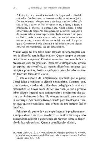 Z 8 Z A FORMAÇÃO DO ESPÍRITO CIENTÍFICO 
A Física é, em si, simples, natural e fácil, quero dizer fácil de 
entender. Conhecem-se os termos, conhecem-se os objetos. 
De modo natural observamos e sentimos a maioria das coi-sas, 
a luz, o calor, o frio, o vento, o ar, a água, o fogo, a 
gravidade, a energia, a duração etc. Cada olhada é uma 
observação da natureza; cada operação de nossos sentidos e 
de nossas mãos é uma experiência. Todo mundo é um pou-co 
Físico, mais ou menos de acordo com o espírito mais ou 
menos atento, e capaz de um raciocínio natural. Ao passo 
que a Geometria é toda abstrata e misteriosa em seu objeto, 
em seus procedimentos, até em seus termos.18 
Muitas vezes dei esse texto como tema de dissertação para alu-nos 
de filosofia, sem indicar o autor. Quase sempre os comen-tários 
foram elogiosos. Consideraram-no como uma bela ex-pressão 
de teses pragmáticas. Desse texto ultrapassado, eivado 
de espírito pré-científico, as mentes filosóficas, amantes das 
intuições primeiras, hostis a qualquer abstração, não hesitam 
em fazer um tema ativo e atual. 
É sob o aspecto da simplicidade essencial que o padre 
Castel julga e condena a ciência newtoniana. Constata que, 
com Newton, a ordem de dificuldade pedagógica das ciências 
matemáticas e físicas acaba de ser invertida, já que é preciso 
saber cálculo integral para compreender o movimento dos as-tros 
e os fenômenos da luz. Ele vê nessa inversão uma anoma-lia 
a corrigir. Seu enorme livro é escrito para recolocar a física 
no lugar que ele considera justo e bom; no seu aspecto fácil e 
imediato. 
Primeiro, do ponto de vista experimental, é preciso manter 
a simplicidade. Houve — acreditem — muitos físicos que não 
conseguiram realizar a experiência de Newton sobre a disper-são 
da luz pelo prisma. Quanta complicação, diziam, 
18. Padre Louis CASTEL. Le Vrai système de Physique générale de Newton, 
exposé et analysé avec celui de Descartes; à Ia portée du commun des Phy-siciens. 
Paris, 1743, p. 6. 
 