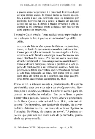 OS OBSTÁCULOS DO CONHECIMENTO QUANTITATIVO 283 
é preciso dispor de prismas: é o mais fácil. É preciso dispor 
de uma câmara escura. É preciso dispor de longos aposen-tos, 
e quem é que tem, sobretudo entre os estudiosos por 
profissão? É preciso ter isto e aquilo; é preciso um conjunto 
de mil não-sei-que. E depois é preciso ter tempo e uma se-qüência 
de mil operações muito delicadas, sem falar de um 
certo espírito de observação. 
E o padre Castel conclui "para realizar essas experiências so-bre 
a refração da luz, é preciso ser milionário" (p. 488). 
Aliás, 
as cores do Prisma são apenas fantásticas, especulativas, 
ideais, no limite do que a mente e os olhos podem captar... 
Como, pela simples mensuração dos seus ângulos e linhas, 
arvorou-se o Sr. Newton em chegar ao conhecimento ínti-mo 
e filosófico das cores... Por falar em cores, só existem, 
de útil e substancial, as tintas dos pintores e dos tintureiros. 
Estas se deixam manipular, estudar e prestam-se a toda es-pécie 
de combinações e de verdadeiras análises. Seria sur-preendente 
e talvez seja verdade que Newton tenha passado 
a vida toda estudando as cores, sem nunca pôr os olhos 
num ateliê de Pintor ou de Tintureiro, nas cores das pró-prias 
flores, das conchas, da natureza (p. 452). 
Como se vê, a intuição realista é predominante. O espírito 
pré-científico quer que a cor seja a cor de alguma coisa. Quer 
manipular a substância colorida. Compor as cores é, para ele, 
compor as substâncias coloridas. Em outro livro, o padre 
Castel volta à questão. Para ele, o homo faber é o grande mes-tre 
de física. Quanto mais material for o ofício, mais instruti 
vo será: "Os tintureiros, sem desfazer de ninguém, são os ver-dadeiros 
Artesãos da cor... as cores são o único objetivo do 
Tintureiro. No Pintor, são apenas um meio".19 A palavra es-pectro, 
que para nós não evoca nada de perturbador, guarda 
ainda seu pleno sentido: 
19. Padre Louis CASTEL. UOptique des couleurs..., op. cit., p. 38. 
 