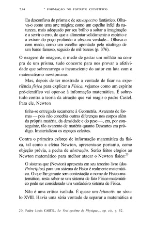2.84 A FORMAÇÃO DO ESPÍRITO CIENTÍFICO 
Eu desconfiava do prisma e de seu espectro fantástico. Olha-va- 
o como uma arte mágica; como um espelho infiel da na-tureza, 
mais adequado por seu brilho a soltar a imaginação 
e a servir o erro, do que a alimentar solidamente o espírito e 
a extrair do poço profundo a obscura verdade... Olhava-o 
com medo, como um escolho apontado pelo náufrago de 
um barco famoso, seguido de mil barcos (p. 376). 
O exagero de imagens, o medo de gastar um milhão na com-pra 
de um prisma, tudo concorre para nos provar a afetivi-dade 
que sobrecarrega o inconsciente do autor em luta com o 
matematismo newtoniano. 
Mas, depois de ter mostrado a vontade de ficar na expe-riência 
física para explicar a Física, vejamos como um espírito 
pré-científico vai opor-se à informação matemática. É sobre-tudo 
contra a teoria da atração que vai reagir o padre Castel. 
Para ele, Newton 
tinha-se entregado secamente à Geometria. Avarento de for-mas 
— pois não concebia outras diferenças nos corpos além 
da própria matéria, da densidade e do peso —, era, por con-seguinte, 
tão avarento de matéria quanto Descartes era pró-digo. 
Imaterializou os espaços celestes. 
Contra o primeiro esforço de informação matemática da físi-ca, 
tal como a efetua Newton, apresenta-se portanto, como 
objeção prévia, a pecha de abstração. Serão feitos elogios ao 
Newton matemático para melhor atacar o Newton físico:20 
O sistema que (Newton) apresenta em seu terceiro livro (dos 
Princípios) para um sistema de Física é realmente matemáti-co. 
O que lhe garante sem contestação o nome de Físico-ma-temático; 
resta saber se um sistema de fato Físico-matemáti-co 
pode ser considerado um verdadeiro sistema de Física. 
Não é uma crítica isolada. É quase um leitmotiv no sécu-lo 
XVIII. Havia uma séria vontade de separar a matemática e 
20. Padre Louis CASTEL. Le Vrai système de Physique.,., op. cit., p. 52. 
 