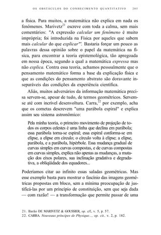 OS OBSTÁCULOS DO C O N H E C I M E N T O Q U A N T I T A T I V O 285 
a física. Para muitos, a matemática não explica em nada os 
fenômenos. Marivetz21 escreve com toda a calma, sem mais 
comentários: "A expressão calcular um fenômeno é muito 
imprópria; foi introduzida na Física por aqueles que sabem 
mais calcular do que explicar"'. Bastaria forçar um pouco as 
palavras dessa opinião sobre o papel da matemática na fí-sica, 
para encontrar a teoria epistemológica, tão apregoada 
em nossa época, segundo a qual a matemática expressa mas 
não explica. Contra essa teoria, achamos pessoalmente que o 
pensamento matemático forma a base da explicação física e 
que as condições do pensamento abstrato são doravante in-separáveis 
das condições da experiência científica. 
Aliás, muitos adversários da informação matemática preci-sa 
servem-se, apesar de tudo, de termos geométricos. Servem-se 
até com incrível desenvoltura. Carra,22 por exemplo, acha 
que os cometas descrevem "uma parábola espiral" e explica 
assim seu sistema astronômico: 
Pela minha teoria, o primeiro movimento de projeção de to-dos 
os corpos celestes é uma linha que declina em parábola; 
essa parábola torna-se espiral; essa espiral conforma-se em 
elipse, a elipse em círculo; o círculo volta à elipse; a elipse, 
parábola, e a parábola, hipérbole. Essa mudança gradual de 
curvas simples em curvas compostas, e de curvas compostas 
em curvas simples, explica não apenas as mudanças, a muta-ção 
dos eixos polares, sua inclinação gradativa e degrada-tiva, 
a obliqüidade dos equadores... 
Poderíamos citar ao infinito essas saladas geométricas. Mas 
esse exemplo basta para mostrar o fascínio das imagens geomé-tricas 
propostas em bloco, sem a mínima preocupação de jus-tificá- 
las por um princípio de constituição, sem que seja dada 
— com razão! — a transformação que permite passar de uma 
21. Barão DE MARIVETZ & GOUSSIER, op. c/f., v. 5, p. 57. 
22. CARRA. Nouveaux príncipes de Physique..., op. cit., v. 2, p. 182. 
 