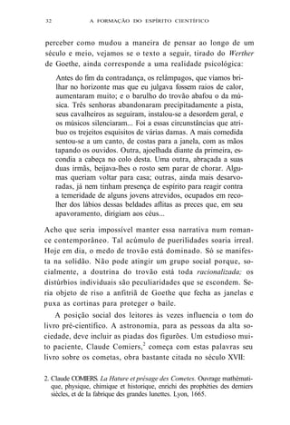 32 A FORMAÇÃO DO ESPÍRITO CIENTÍFICO 
perceber como mudou a maneira de pensar ao longo de um 
século e meio, vejamos se o texto a seguir, tirado do Werther 
de Goethe, ainda corresponde a uma realidade psicológica: 
Antes do fim da contradança, os relâmpagos, que víamos bri-lhar 
no horizonte mas que eu julgava fossem raios de calor, 
aumentaram muito; e o barulho do trovão abafou o da mú-sica. 
Três senhoras abandonaram precipitadamente a pista, 
seus cavalheiros as seguiram, instalou-se a desordem geral, e 
os músicos silenciaram... Foi a essas circunstâncias que atri-buo 
os trejeitos esquisitos de várias damas. A mais comedida 
sentou-se a um canto, de costas para a janela, com as mãos 
tapando os ouvidos. Outra, ajoelhada diante da primeira, es-condia 
a cabeça no colo desta. Uma outra, abraçada a suas 
duas irmãs, beijava-lhes o rosto sem parar de chorar. Algu-mas 
queriam voltar para casa; outras, ainda mais desarvo-radas, 
já nem tinham presença de espírito para reagir contra 
a temeridade de alguns jovens atrevidos, ocupados em reco-lher 
dos lábios dessas beldades aflitas as preces que, em seu 
apavoramento, dirigiam aos céus... 
Acho que seria impossível manter essa narrativa num roman-ce 
contemporâneo. Tal acúmulo de puerilidades soaria irreal. 
Hoje em dia, o medo de trovão está dominado. Só se manifes-ta 
na solidão. Não pode atingir um grupo social porque, so-cialmente, 
a doutrina do trovão está toda racionalizada; os 
distúrbios individuais são peculiaridades que se escondem. Se-ria 
objeto de riso a anfitriã de Goethe que fecha as janelas e 
puxa as cortinas para proteger o baile. 
A posição social dos leitores às vezes influencia o tom do 
livro pré-científico. A astronomia, para as pessoas da alta so-ciedade, 
deve incluir as piadas dos figurões. Um estudioso mui-to 
paciente, Claude Comiers,2 começa com estas palavras seu 
livro sobre os cometas, obra bastante citada no século XVII: 
2. Claude COMIERS. La Hature et présage des Cometes. Ouvrage mathémati-que, 
physique, chimique et historique, enrichi des prophéties des derniers 
siècles, et de Ia fabrique des grandes lunettes. Lyon, 1665. 
 