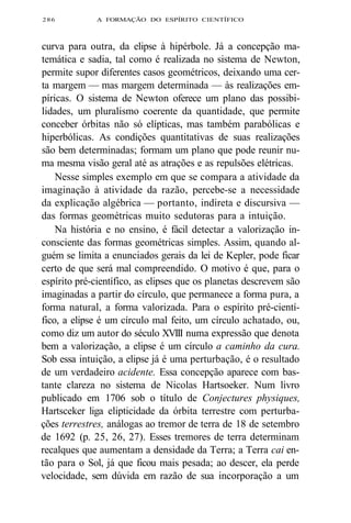 286 A FORMAÇÃO DO ESPÍRITO CIENTÍFICO 
curva para outra, da elipse à hipérbole. Já a concepção ma-temática 
e sadia, tal como é realizada no sistema de Newton, 
permite supor diferentes casos geométricos, deixando uma cer-ta 
margem — mas margem determinada — às realizações em-píricas. 
O sistema de Newton oferece um plano das possibi-lidades, 
um pluralismo coerente da quantidade, que permite 
conceber órbitas não só elípticas, mas também parabólicas e 
hiperbólicas. As condições quantitativas de suas realizações 
são bem determinadas; formam um plano que pode reunir nu-ma 
mesma visão geral até as atrações e as repulsões elétricas. 
Nesse simples exemplo em que se compara a atividade da 
imaginação à atividade da razão, percebe-se a necessidade 
da explicação algébrica — portanto, indireta e discursiva — 
das formas geométricas muito sedutoras para a intuição. 
Na história e no ensino, é fácil detectar a valorização in-consciente 
das formas geométricas simples. Assim, quando al-guém 
se limita a enunciados gerais da lei de Kepler, pode ficar 
certo de que será mal compreendido. O motivo é que, para o 
espírito pré-científico, as elipses que os planetas descrevem são 
imaginadas a partir do círculo, que permanece a forma pura, a 
forma natural, a forma valorizada. Para o espírito pré-cientí-fico, 
a elipse é um círculo mal feito, um círculo achatado, ou, 
como diz um autor do século XVIII numa expressão que denota 
bem a valorização, a elipse é um círculo a caminho da cura. 
Sob essa intuição, a elipse já é uma perturbação, é o resultado 
de um verdadeiro acidente. Essa concepção aparece com bas-tante 
clareza no sistema de Nicolas Hartsoeker. Num livro 
publicado em 1706 sob o título de Conjectures physiques, 
Hartsceker liga elipticidade da órbita terrestre com perturba-ções 
terrestres, análogas ao tremor de terra de 18 de setembro 
de 1692 (p. 25, 26, 27). Esses tremores de terra determinam 
recalques que aumentam a densidade da Terra; a Terra cai en-tão 
para o Sol, já que ficou mais pesada; ao descer, ela perde 
velocidade, sem dúvida em razão de sua incorporação a um 
 