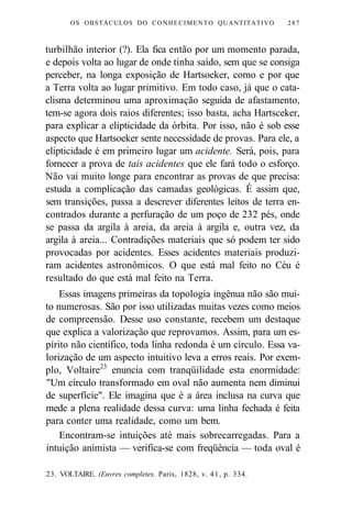 OS OBSTÁCULOS DO CONHECIMENTO QUANTITATIVO 287 
turbilhão interior (?). Ela fica então por um momento parada, 
e depois volta ao lugar de onde tinha saído, sem que se consiga 
perceber, na longa exposição de Hartsoeker, como e por que 
a Terra volta ao lugar primitivo. Em todo caso, já que o cata-clisma 
determinou uma aproximação seguida de afastamento, 
tem-se agora dois raios diferentes; isso basta, acha Hartsceker, 
para explicar a elipticidade da órbita. Por isso, não é sob esse 
aspecto que Hartsoeker sente necessidade de provas. Para ele, a 
elipticidade é em primeiro lugar um acidente. Será, pois, para 
fornecer a prova de tais acidentes que ele fará todo o esforço. 
Não vai muito longe para encontrar as provas de que precisa: 
estuda a complicação das camadas geológicas. É assim que, 
sem transições, passa a descrever diferentes leitos de terra en-contrados 
durante a perfuração de um poço de 232 pés, onde 
se passa da argila à areia, da areia à argila e, outra vez, da 
argila à areia... Contradições materiais que só podem ter sido 
provocadas por acidentes. Esses acidentes materiais produzi-ram 
acidentes astronômicos. O que está mal feito no Céu é 
resultado do que está mal feito na Terra. 
Essas imagens primeiras da topologia ingênua não são mui-to 
numerosas. São por isso utilizadas muitas vezes como meios 
de compreensão. Desse uso constante, recebem um destaque 
que explica a valorização que reprovamos. Assim, para um es-pírito 
não científico, toda linha redonda é um círculo. Essa va-lorização 
de um aspecto intuitivo leva a erros reais. Por exem-plo, 
Voltaire23 enuncia com tranqüilidade esta enormidade: 
"Um círculo transformado em oval não aumenta nem diminui 
de superfície". Ele imagina que é a área inclusa na curva que 
mede a plena realidade dessa curva: uma linha fechada é feita 
para conter uma realidade, como um bem. 
Encontram-se intuições até mais sobrecarregadas. Para a 
intuição animista — verifica-se com freqüência — toda oval é 
23. VOLTAIRE. (Euvres completes. Paris, 1828, v. 41, p. 334. 
 