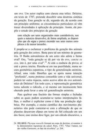 288 A FORMAÇÃO DO ESPÍRITO CIENTÍFICO 
um ovo. Um autor explica com clareza essa tolice. Delairas, 
em texto de 1787, pretende descobrir uma doutrina sintética 
da geração. Essa geração se dá, segundo ele, de acordo com 
um princípio uniforme; as circunstâncias particulares só vêm 
trazer diversidades à aplicação do princípio. Assim, ele pro-põe 
o estudo dos princípios da geração 
com relação aos seres organizados mais consideráveis, nos 
quais a natureza desenvolve, de forma ampliada, as disposi-ções 
que ela segue e parece esconder nos seres menos com-plexos 
e de menor tamanho. 
E propõe-se a esclarecer o problema da geração dos animais 
pela geração dos astros. Basta para tal um mínimo de geome-tria. 
O fluido astronômico de um astro não adota a forma 
oval? Ora, "toda geração se dá por via do ovo, cuncta ex 
ovo, isto é, por uma oval".24 Aí está a essência da prova; aí 
está a prova inteira. Percebe-se em sua puerilidade, numa se-cura 
geométrica espantosa, o tipo de generalização animista. 
Afinal, uma visão filosófica que se apoia numa intuição 
"profunda", numa pretensa comunhão com a vida universal, 
poderá ter outra riqueza, outro acervo além do ovo astronô-mico 
de Delairas? Em todo caso, a representação geométrica 
torna saliente o ridículo, e só mesmo um inconsciente bem 
oberado pode levar a uma tal generalização animista. 
Para quebrar esse fascínio das formas simples e fechadas 
sobre as quais podem acumular-se tantas interpretações fa-lhas, 
o melhor é explicitar como é feita sua produção algé-brica. 
Por exemplo, o ensino científico dos movimentos pla-netários 
não pode contentar-se com a afirmação de que os 
planetas descrevem elipses em torno do Sol colocado em um 
dos focos; esse ensino deve ligar, por um cálculo discursivo, a 
24. DELAIRAS. Physique nouvelle formant un corps de doctrine, et soumise à 
Ia démonstration rigoureuse du calcul. Paris, 1787, "Chez 1'auteur, rue 
des vieilles Garnisons, en face du réverbère", p. 268. 
 