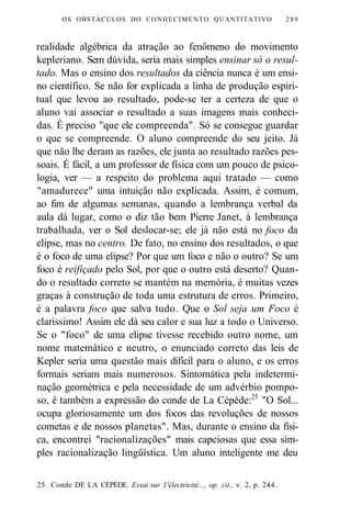 OS OBSTÁCULOS DO CONHECIMENTO QUANTITATIVO 289 
realidade algébrica da atração ao fenômeno do movimento 
kepleriano. Sem dúvida, seria mais simples ensinar só o resul-tado. 
Mas o ensino dos resultados da ciência nunca é um ensi-no 
científico. Se não for explicada a linha de produção espiri-tual 
que levou ao resultado, pode-se ter a certeza de que o 
aluno vai associar o resultado a suas imagens mais conheci-das. 
É preciso "que ele compreenda". Só se consegue guardar 
o que se compreende. O aluno compreende do seu jeito. Já 
que não lhe deram as razões, ele junta ao resultado razões pes-soais. 
É fácil, a um professor de física com um pouco de psico-logia, 
ver — a respeito do problema aqui tratado — como 
"amadurece" uma intuição não explicada. Assim, é comum, 
ao fim de algumas semanas, quando a lembrança verbal da 
aula dá lugar, como o diz tão bem Pierre Janet, à lembrança 
trabalhada, ver o Sol deslocar-se; ele já não está no foco da 
elipse, mas no centro. De fato, no ensino dos resultados, o que 
é o foco de uma elipse? Por que um foco e não o outro? Se um 
foco é reifiçado pelo Sol, por que o outro está deserto? Quan-do 
o resultado correto se mantém na memória, é muitas vezes 
graças à construção de toda uma estrutura de erros. Primeiro, 
é a palavra foco que salva tudo. Que o Sol seja um Foco é 
claríssimo! Assim ele dá seu calor e sua luz a todo o Universo. 
Se o "foco" de uma elipse tivesse recebido outro nome, um 
nome matemático e neutro, o enunciado correto das leis de 
Kepler seria uma questão mais difícil para o aluno, e os erros 
formais seriam mais numerosos. Sintomática pela indetermi-nação 
geométrica e pela necessidade de um advérbio pompo-so, 
é também a expressão do conde de La Cépède:25 "O Sol... 
ocupa gloriosamente um dos focos das revoluções de nossos 
cometas e de nossos planetas". Mas, durante o ensino da físi-ca, 
encontrei "racionalizações" mais capciosas que essa sim-ples 
racionalização lingüística. Um aluno inteligente me deu 
25. Conde DE LA CÉPÈDE. Essai sur 1'électricité..., op. cit., v. 2, p. 244. 
 