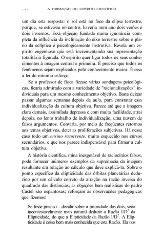 i 9 o A FORMAÇÃO DO ESPÍRITO CIENTÍFICO 
um dia esta resposta: o sol está no foco da elipse terrestre, 
porque, se estivesse no centro, haveria num ano dois verões e 
dois invernos. Essa objeção fundada numa ignorância com-pleta 
da influência da inclinação do eixo terrestre sobre o pla-no 
da eclíptica é psicologicamente instrutiva. Revela um es-pírito 
engenhoso que está incrementando sua representação 
totalitária figurada. O espírito quer ligar todos os seus conhe-cimentos 
à imagem central e primeira. É preciso que todos os 
fenômenos sejam explicados pelo conhecimento maior. É essa 
a lei do mínimo esforço. 
Se o professor de física fizesse várias sondagens psicológi-cas, 
ficaria admirado com a variedade de "racionalizações" in-dividuais 
para um mesmo conhecimento objetivo. Basta deixar 
passar algumas semanas depois da aula, para constatar essa 
individualização da cultura objetiva. Parece até que a imagem 
clara demais, assimilada depressa e com muita facilidade, atrai 
depois, no lento trabalho de individualização, uma nuvem de 
falsos argumentos. Conviria, por meio de freqüentes retornos 
aos temas objetivos, deter as proliferações subjetivas. Há nesse 
caso todo um ensino recorrente, muito esquecido nos cursos 
secundários, e que nos parece indispensável para firmar a cul-tura 
objetiva. 
A história científica, mina inesgotável de raciocínios falsos, 
pode fornecer inúmeros exemplos da supremacia da imagem 
resultante em relação ao cálculo que deve explicá-la. Sobre o 
ponto específico da elipticidade das órbitas planetárias dedu-zido 
por um cálculo correto da atração na razão inversa do 
quadrado das distâncias, as objeções bem realísticas do padre 
Castel são espantosas; reforçam as observações pedagógicas 
que fizemos: 
Se fosse preciso... decidir sobre a prioridade dos dois, seria 
incontestavelmente mais natural deduzir a Razão l/D2 da 
Elipticidade, do que a Elipticidade da Razão l/D2. A Elip-ticidade 
é coisa bem mais conhecida que esta Razão. Ela nos 
 