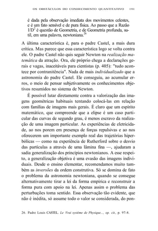 OS OBSTÁCULOS DO CONHECIMENTO QUANTITATIVO 191 
é dada pela observação imediata dos movimentos celestes, 
e é um fato sensível e de pura física. Ao passo que a Razão 
l/D2 é questão de Geometria, e de Geometria profunda, su-til, 
em uma palavra, newtoniana.26 
A última característica é, para o padre Castel, a mais dura 
crítica. Mas parece que essa característica logo se volta contra 
ele. O padre Castel não quis seguir Newton na realização ma-temática 
da atração. Ora, ele próprio chega a declarações ge-rais 
e vagas, inaceitáveis para cientistas (p. 405): "tudo acon-tece 
por contranitência". Nada de mais individualizado que a 
astronomia do padre Castel. Ele conseguiu, ao acumular er-ros, 
o meio de pensar subjetivamente os conhecimentos obje-tivos 
resumidos no sistema de Newton. 
É possível lutar diretamente contra a valorização das ima-gens 
geométricas habituais tentando colocá-las em relação 
com famílias de imagens mais gerais. É claro que um espírito 
matemático, que compreende que a elipse é um caso parti-cular 
das curvas de segundo grau, é menos escravo da realiza-ção 
de uma imagem particular. As experiências de eletricida-de, 
ao nos porem em presença de forças repulsivas e ao nos 
oferecerem um importante exemplo real das trajetórias hiper-bólicas 
— como na experiência de Rutherford sobre o desvio 
das partículas a através de uma lâmina fina —, ajudaram a 
sadia generalização dos princípios newtonianos. A esse respei-to, 
a generalização objetiva é uma evasão das imagens indivi-duais. 
Desde o ensino elementar, recomendamos muito tam-bém 
as inversões da ordem construtiva. Só se domina de fato 
o problema da astronomia newtoniana, quando se consegue 
alternativamente tirar a lei da forma empírica e reconstruir a 
forma pura com apoio na lei. Apenas assim o problema das 
perturbações toma sentido. Essa observação tão evidente, que 
não é inédita, só assume todo o valor se considerada, do pon- 
26. Padre Louis CASTEL. Le Vrai système de Physique..., op. cit., p. 97-8. 
 
