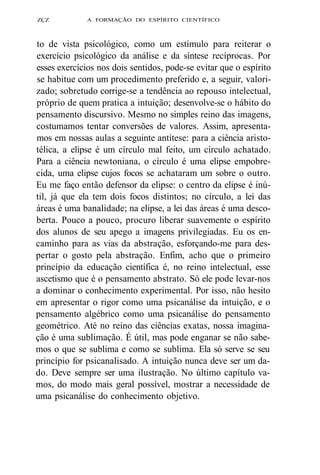 ZÇZ A FORMAÇÃO DO ESPÍRITO CIENTÍFICO 
to de vista psicológico, como um estímulo para reiterar o 
exercício psicológico da análise e da síntese recíprocas. Por 
esses exercícios nos dois sentidos, pode-se evitar que o espírito 
se habitue com um procedimento preferido e, a seguir, valori-zado; 
sobretudo corrige-se a tendência ao repouso intelectual, 
próprio de quem pratica a intuição; desenvolve-se o hábito do 
pensamento discursivo. Mesmo no simples reino das imagens, 
costumamos tentar conversões de valores. Assim, apresenta-mos 
em nossas aulas a seguinte antítese: para a ciência aristo-télica, 
a elipse é um círculo mal feito, um círculo achatado. 
Para a ciência newtoniana, o círculo é uma elipse empobre-cida, 
uma elipse cujos focos se achataram um sobre o outro. 
Eu me faço então defensor da elipse: o centro da elipse é inú-til, 
já que ela tem dois focos distintos; no círculo, a lei das 
áreas é uma banalidade; na elipse, a lei das áreas é uma desco-berta. 
Pouco a pouco, procuro liberar suavemente o espírito 
dos alunos de seu apego a imagens privilegiadas. Eu os en-caminho 
para as vias da abstração, esforçando-me para des-pertar 
o gosto pela abstração. Enfim, acho que o primeiro 
princípio da educação científica é, no reino intelectual, esse 
ascetismo que é o pensamento abstrato. Só ele pode levar-nos 
a dominar o conhecimento experimental. Por isso, não hesito 
em apresentar o rigor como uma psicanálise da intuição, e o 
pensamento algébrico como uma psicanálise do pensamento 
geométrico. Até no reino das ciências exatas, nossa imagina-ção 
é uma sublimação. É útil, mas pode enganar se não sabe-mos 
o que se sublima e como se sublima. Ela só serve se seu 
princípio for psicanalisado. A intuição nunca deve ser um da-do. 
Deve sempre ser uma ilustração. No último capítulo va-mos, 
do modo mais geral possível, mostrar a necessidade de 
uma psicanálise do conhecimento objetivo. 
 