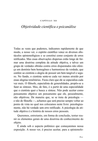 CAPÍTULO XII 
Objetividade científica e psicanálise 
Todas as vezes que pudemos, indicamos rapidamente de que 
modo, a nosso ver, o espírito científico vence os diversos obs-táculos 
epistemológicos e se constitui como conjunto de erros 
retificados. Mas essas observações dispersas estão longe de for-mar 
uma doutrina completa da atitude objetiva, e talvez um 
grupo de verdades obtidas contra erros disparatados não ofere-ça 
um domínio bem homogêneo e harmonioso da verdade, que 
confere ao cientista a alegria de possuir um bem tangível e segu-ro. 
No fundo, o cientista sente-se cada vez menos atraído por 
essas alegrias totalitárias. Ficou claro que ele se especializa cada 
vez mais. O filósofo, especialista de generalidades, propôs-se a 
fazer as sínteses. Mas, de fato, é a partir de uma especialidade 
que o cientista quer e busca a síntese. Não pode aceitar como 
pensamento objetivo um pensamento que ele, pessoalmente, 
não objetivou. De maneira que, se se trata de psicologia — 
e não de filosofia —, achamos que será preciso sempre voltar ao 
ponto de vista no qual nos colocamos neste livro: psicologica-mente, 
não há verdade sem erro retificado. A psicologia da ati-tude 
objetiva é a história de nossos erros pessoais. 
Queremos, entretanto, em forma de conclusão, tentar reu-nir 
os elementos gerais de uma doutrina do conhecimento do 
objeto. 
É ainda sob o aspecto polêmico que começaremos nossa 
exposição. A nosso ver, é preciso aceitar, para a epistemolo-z 
9 3 
 