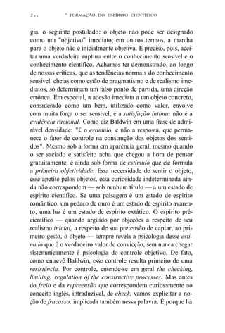 2 9 4 
A FORMAÇÃO DO ESPÍRITO CIENTÍFICO 
gia, o seguinte postulado: o objeto não pode ser designado 
como um "objetivo" imediato; em outros termos, a marcha 
para o objeto não é inicialmente objetiva. É preciso, pois, acei-tar 
uma verdadeira ruptura entre o conhecimento sensível e o 
conhecimento científico. Achamos ter demonstrado, ao longo 
de nossas críticas, que as tendências normais do conhecimento 
sensível, cheias como estão de pragmatismo e de realismo ime-diatos, 
só determinam um falso ponto de partida, uma direção 
errônea. Em especial, a adesão imediata a um objeto concreto, 
considerado como um bem, utilizado como valor, envolve 
com muita força o ser sensível; é a satisfação íntima; não é a 
evidência racional. Como diz Baldwin em uma frase de admi-rável 
densidade: "£ o estímulo, e não a resposta, que perma-nece 
o fator de controle na construção dos objetos dos senti-dos". 
Mesmo sob a forma em aparência geral, mesmo quando 
o ser saciado e satisfeito acha que chegou a hora de pensar 
gratuitamente, é ainda sob forma de estímulo que ele formula 
a primeira objetividade. Essa necessidade de sentir o objeto, 
esse apetite pelos objetos, essa curiosidade indeterminada ain-da 
não correspondem — sob nenhum título — a um estado de 
espírito científico. Se uma paisagem é um estado de espírito 
romântico, um pedaço de ouro é um estado de espírito avaren-to, 
uma luz é um estado de espírito extático. O espírito pré-científico 
— quando argüído por objeções a respeito de seu 
.realismo inicial, a respeito de sua pretensão de captar, ao pri-meiro 
gesto, o objeto — sempre revela a psicologia desse estí-mulo 
que é o verdadeiro valor de convicção, sem nunca chegar 
sistematicamente à psicologia do controle objetivo. De fato, 
como entrevê Baldwin, esse controle resulta primeiro de uma 
resistência. Por controle, entende-se em geral the checking, 
limiting, regulation of the constructive processes. Mas antes 
do freio e da repreensão que correspondem curiosamente ao 
conceito inglês, intraduzível, de check, vamos explicitar a no-ção 
de fracasso, implicada também nessa palavra. É porque há 
 
