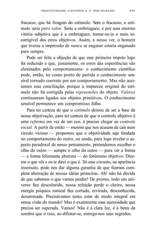 OBJETIVIDADE CIENTIFICA E PSICANÁLISE Z95 
fracasso, que há freagem do estímulo. Sem o fracasso, o estí-mulo 
seria puro valor. Seria a embriaguez; e por essa enorme 
vitória subjetiva que é a embriaguez, tornar-se-ia o mais in-corrigível 
dos erros objetivos. Assim, a nosso ver, o homem 
que tivesse a impressão de nunca se enganar estaria enganado 
para sempre. 
Pode ser feita a objeção de que esse primeiro ímpeto logo 
foi reduzido e que, justamente, os erros das experiências são 
eliminados pelo comportamento: o conhecimento científico 
pode, então, ter como ponto de partida o conhecimento sen-sível 
tornado coerente por um comportamento. Mas não acei-tamos 
essa conciliação, porque a impureza original do estí-mulo 
não foi corrigida pelas repreensões do objeto. Valores 
continuaram ligados aos objetos primitivos. O conhecimento 
sensível permanece um compromisso falho. 
Para ter certeza de que o estímulo deixou de ser a base de 
nossa objetivação, para ter certeza de que o controle objetivo é 
uma reforma em vez de um eco, é preciso chegar ao controle 
social. A partir de então — mesmo que nos acusem de cair num 
círculo vicioso — propomos que a objetividade seja fundada 
no comportamento do outro, ou ainda, para logo revelar o as-pecto 
paradoxal de nosso pensamento, pretendemos escolher o 
olho do outro — sempre o olho do outro — para ver a forma 
— a forma felizmente abstrata — do fenômeno objetivo: Dize-me 
o que vês e eu te direi o que é. Só esse circuito, na aparência 
insensato, pode nos dar alguma garantia de que fizemos com-pleta 
abstração de nossas idéias primeiras. Ah! não há dúvida 
de que sabemos o que vamos perder! De pronto, todo um uni-verso 
fica descolorido, nossa refeição perde o cheiro, nossa 
energia psíquica natural fica cortada, revirada, desconhecida, 
desanimada. Precisávamos tanto estar de modo integral em 
nossa visão do mundo! Mas é exatamente essa necessidade que 
precisa ser superada. Vamos! Não é à clara luz, é à beira da 
sombra que o raio, ao difratar-se, entrega-nos seus segredos. 
 