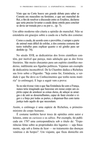 O PRIMEIRO OBSTÁCULO: A EXPERIÊNCIA PRIMEIRA 33 
Visto que na Corte houve um grande debate para saber se 
Cometa era masculino ou feminino, e que um marechal do 
Rei, a fim de resolver a discussão entre os Eruditos, declarou 
que seria preciso levantar a cauda dessa estrela para concluir 
se devia ser tratada por a ou por o... (p. 7). 
Um sábio moderno não citaria a opinião do marechal. Não se 
estenderia em gracejos sobre a cauda ou a barba dos cometas: 
Como a cauda, de acordo com o provérbio, é sempre a parte 
do animal mais difícil de esfolar, a dos cometas costuma dar 
tanto trabalho para explicar quanto o nó górdio para ser 
desfeito (p. 74). 
No século XVII, as dedicatórias dos livros científicos con-têm, 
por incrível que pareça, mais adulação que as dos livros 
literários. São muito chocantes para um espírito científico mo-derno, 
indiferente aos figurões políticos. Vejamos um exemplo 
de dedicatória inconcebível. De Ia Chambre dedica a Richelieu 
seu livro sobre a Digestão: "Seja como for, Eminência, a ver-dade 
é que lhe devo os Conhecimentos que tenho nesta maté-ria" 
(o estômago). E logo a seguir vem a prova: 
Se eu não tivesse visto o que Sua Eminência fez com a França, 
nunca teria imaginado que houvesse em nosso corpo um es-pírito 
capaz de amolecer as coisas duras, de adoçar as amar-gas 
e de unir as dessemelhantes, capaz de fazer circular o vi-gor 
e a força por todas as partes, e dispensar-lhes com tanta 
justiça tudo aquilo de que necessitam. 
Assim, o estômago é uma espécie de Richelieu, o primeiro-ministro 
do corpo humano. 
É costume também haver troca de opiniões entre autor e 
leitores, entre os curiosos e os sábios. Por exemplo, foi publi-cada 
em 1787 uma correspondência sob o título de: "Expe-riências 
feitas sobre as propriedades dos lagartos — seja fisica-mente, 
seja sob a forma de licor — no tratamento das doenças 
venéreas e do herpes". Um viajante, que fixou domicílio em 
 