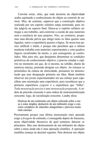 296 A FORMAÇÃO DO ESPÍRITO CIENTÍFICO 
Convém notar, aliás, que toda doutrina da objetividade 
acaba sujeitando o conhecimento do objeto ao controle de ou-trem. 
Mas, de costume, espera-se que a construção objetiva 
realizada por um espírito solitário esteja terminada, para en-tão 
julgá-la no aspecto final. Deixa-se o espírito solitário en-tregue 
a seu trabalho, sem controlar a coesão de seus materiais 
nem a coerência de seus projetos. Nós, ao contrário, propo-mos 
uma dúvida prévia que atinge tanto os fatos quanto suas 
ligações, tanto a experiência quanto a lógica. Se nossa tese pa-rece 
artificial e inútil, é porque não percebem que a ciência 
moderna trabalha com materiais experimentais e com quadros 
lógicos socializados há muito, e, por conseguinte, já contro-lados. 
Mas para nós, que desejamos determinar as condições 
primitivas do conhecimento objetivo, é preciso estudar o espí-rito 
no momento em que, de si mesmo, na solidão, diante da 
natureza maciça, pretende designar seu objeto. Ao retraçar os 
primórdios da ciência da eletricidade, pensamos ter demons-trado 
que essa designação primeira era falsa. Basta também 
observar um jovem experimentador em seu esforço para espe-cificar 
sem orientação uma experiência, para reconhecer que a 
primeira experiência exigente é a experiência que "falha". 
Toda mensuração precisa é uma mensuração preparada. A or-dem 
de precisão crescente é uma ordem de instrumentalização 
crescente; logo, de socialização crescente. Landry dizia: 
Deslocar de um centímetro um objeto colocado sobre a me-sa 
é coisa simples; deslocá-lo de um milímetro exige o con-curso 
complexo de músculos antagonistas e provoca muito 
mais cansaço. 
Precisamente porque essa última mensuração mais apurada 
exige a freagem do estímulo, é conseguida depois de fracassos, 
nessa objetividade discursiva da qual tentamos detectar os 
princípios. Mas esse deslocamento de um milímetro do objeto 
sobre a mesa ainda não é uma operação científica. A operação 
científica começa na decimal seguinte. Para deslocar um objeto 
 