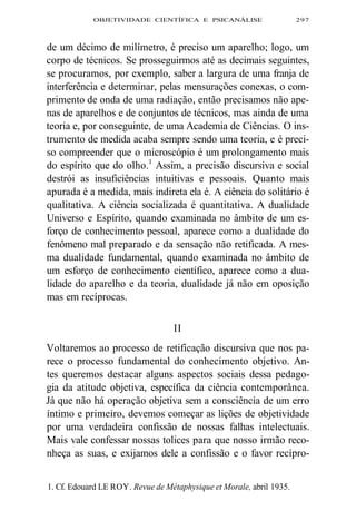 OBJETIVIDADE CIENTÍFICA E PSICANÁLISE 297 
de um décimo de milímetro, é preciso um aparelho; logo, um 
corpo de técnicos. Se prosseguirmos até as decimais seguintes, 
se procuramos, por exemplo, saber a largura de uma franja de 
interferência e determinar, pelas mensurações conexas, o com-primento 
de onda de uma radiação, então precisamos não ape-nas 
de aparelhos e de conjuntos de técnicos, mas ainda de uma 
teoria e, por conseguinte, de uma Academia de Ciências. O ins-trumento 
de medida acaba sempre sendo uma teoria, e é preci-so 
compreender que o microscópio é um prolongamento mais 
do espírito que do olho.1 Assim, a precisão discursiva e social 
destrói as insuficiências intuitivas e pessoais. Quanto mais 
apurada é a medida, mais indireta ela é. A ciência do solitário é 
qualitativa. A ciência socializada é quantitativa. A dualidade 
Universo e Espírito, quando examinada no âmbito de um es-forço 
de conhecimento pessoal, aparece como a dualidade do 
fenômeno mal preparado e da sensação não retificada. A mes-ma 
dualidade fundamental, quando examinada no âmbito de 
um esforço de conhecimento científico, aparece como a dua-lidade 
do aparelho e da teoria, dualidade já não em oposição 
mas em recíprocas. 
II 
Voltaremos ao processo de retificação discursiva que nos pa-rece 
o processo fundamental do conhecimento objetivo. An-tes 
queremos destacar alguns aspectos sociais dessa pedago-gia 
da atitude objetiva, específica da ciência contemporânea. 
Já que não há operação objetiva sem a consciência de um erro 
íntimo e primeiro, devemos começar as lições de objetividade 
por uma verdadeira confissão de nossas falhas intelectuais. 
Mais vale confessar nossas tolices para que nosso irmão reco-nheça 
as suas, e exijamos dele a confissão e o favor recípro- 
1. Cf. Edouard LE ROY. Revue de Métaphysique et Morale, abril 1935. 
 