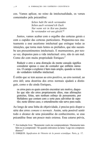 z 9 8 A FORMAÇÃO DO ESPÍRITO CIENTÍFICO 
cos. Vamos aplicar, no reino da intelectualidade, os versos 
comentados pela psicanálise: 
Selten babt Ibr mich verstanden 
Selten aucb verstand ich Euch 
Nur wenn wir in Kot uns fanden 
So verstanden wir uns gleich! * 
Juntos, vamos acabar com o orgulho das certezas gerais e 
com a cupidez das certezas particulares. Preparemo-nos mu-tuamente 
a esse ascetismo intelectual que extingue todas as 
intuições, que torna mais lentos os prelúdios, que não sucum-be 
aos pressentimentos intelectuais. E murmuremos, por nos-sa 
vez, dispostos para a vida intelectual: erro, não és um mal. 
Como diz com muita propriedade Enriques:2 
Reduzir o erro a uma distração da mente cansada significa 
considerar apenas o caso do contador que enfileira núme-ros. 
O campo a explorar é bem mais amplo, quando se trata 
do verdadeiro trabalho intelectual. 
É então que se tem acesso ao erro positivo, ao erro normal, ao 
erro útil; uma doutrina dos erros normais ajudará a distin-guir, 
como o diz ainda Enriques, 
os erros para os quais convém encontrar um motivo, daque-les 
que não são erros propriamente ditos, mas afirmações 
gratuitas, feitas, sem nenhum esforço de pensamento, por 
blefadores que contam com a sorte para adivinhar de supe-tão; 
neste último caso, o entendimento não serve para nada. 
Ao longo de uma linha de objetividade, é preciso pois dispor a 
série dos erros comuns e normais. Assim, seria possível sentir 
todo o alcance de uma psicanálise do conhecimento, se essa 
psicanálise fosse um pouco mais extensa. Essa catarse prévia, 
* Em tradução livre: "Raramente vocês me compreenderam / Raramente tam-bém 
eu os compreendi / Só quando estávamos na lama / Logo nos compreen-díamos!" 
2. ENRIQUES. Signification de Vhistoire de Ia pensée scientifique. Paris, p. 17. 
 