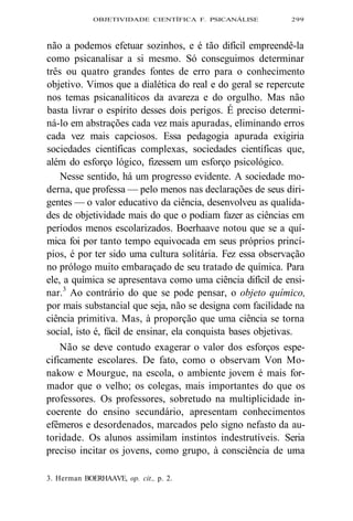 OBJETIVIDADE CIENTÍFICA F. PSICANÁLISE 299 
não a podemos efetuar sozinhos, e é tão difícil empreendê-la 
como psicanalisar a si mesmo. Só conseguimos determinar 
três ou quatro grandes fontes de erro para o conhecimento 
objetivo. Vimos que a dialética do real e do geral se repercute 
nos temas psicanalíticos da avareza e do orgulho. Mas não 
basta livrar o espírito desses dois perigos. É preciso determi-ná- 
lo em abstrações cada vez mais apuradas, eliminando erros 
cada vez mais capciosos. Essa pedagogia apurada exigiria 
sociedades científicas complexas, sociedades científicas que, 
além do esforço lógico, fizessem um esforço psicológico. 
Nesse sentido, há um progresso evidente. A sociedade mo-derna, 
que professa — pelo menos nas declarações de seus diri-gentes 
— o valor educativo da ciência, desenvolveu as qualida-des 
de objetividade mais do que o podiam fazer as ciências em 
períodos menos escolarizados. Boerhaave notou que se a quí-mica 
foi por tanto tempo equivocada em seus próprios princí-pios, 
é por ter sido uma cultura solitária. Fez essa observação 
no prólogo muito embaraçado de seu tratado de química. Para 
ele, a química se apresentava como uma ciência difícil de ensi-nar. 
3 Ao contrário do que se pode pensar, o objeto químico, 
por mais substancial que seja, não se designa com facilidade na 
ciência primitiva. Mas, à proporção que uma ciência se torna 
social, isto é, fácil de ensinar, ela conquista bases objetivas. 
Não se deve contudo exagerar o valor dos esforços espe-cificamente 
escolares. De fato, como o observam Von Mo-nakow 
e Mourgue, na escola, o ambiente jovem é mais for-mador 
que o velho; os colegas, mais importantes do que os 
professores. Os professores, sobretudo na multiplicidade in-coerente 
do ensino secundário, apresentam conhecimentos 
efêmeros e desordenados, marcados pelo signo nefasto da au-toridade. 
Os alunos assimilam instintos indestrutíveis. Seria 
preciso incitar os jovens, como grupo, à consciência de uma 
3. Herman BOERHAAVE, op. cit., p. 2. 
 