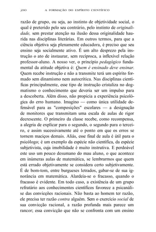 jOO A FORMAÇÃO DO ESPÍRITO CIENTÍFICO 
razão de grupo, ou seja, ao instinto de objetividade social, o 
qual é preterido pelo seu contrário, pelo instinto de originali-dade, 
sem prestar atenção na ilusão dessa originalidade hau-rida 
nas disciplinas literárias. Em outros termos, para que a 
ciência objetiva seja plenamente educadora, é preciso que seu 
ensino seja socialmente ativo. É um alto desprezo pela ins-trução 
o ato de instaurar, sem recíproca, a inflexível relação 
professor-aluno. A nosso ver, o princípio pedagógico funda-mental 
da atitude objetiva é: Quem é ensinado deve ensinar. 
Quem recebe instrução e não a transmite terá um espírito for-mado 
sem dinamismo nem autocrítica. Nas disciplinas cientí-ficas 
principalmente, esse tipo de instrução cristaliza no dog-matismo 
o conhecimento que deveria ser um impulso para 
a descoberta. Além disso, não propicia a experiência psicoló-gica 
do erro humano. Imagino — como única utilidade de-fensável 
para as "composições" escolares — a designação 
de monitores que transmitam uma escala de aulas de rigor 
decrescente. O primeiro da classe recebe, como recompensa, 
a alegria de explicar para o segundo, o segundo para o tercei-ro, 
e assim sucessivamente até o ponto em que os erros se 
tornem maciços demais. Aliás, esse final de aula é útil para o 
psicólogo; é um exemplo da espécie não científica, da espécie 
subjetivista, cuja imobilidade é muito instrutiva. E perdoável 
este uso um pouco desumano do mau aluno, o que acontece 
em inúmeras aulas de matemática, se lembrarmos que quem 
está errado objetivamente se considera certo subjetivamente. 
É de bom-tom, entre burgueses letrados, gabar-se de sua ig-norância 
em matemática. Alardeia-se o fracasso, quando o 
fracasso é evidente. Em todo caso, a existência de um grupo 
refratário aos conhecimentos científicos favorece a psicanáli-se 
das convicções racionais. Não basta ao homem ter razão, 
ele precisa ter razão contra alguém. Sem o exercício social de 
sua convicção racional, a razão profunda mais parece um 
rancor; essa convicção que não se confronta com um ensino 
 