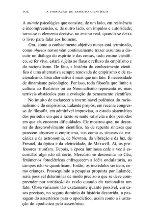 3O2. A FORMAÇÃO DO ESPÍRITO CIENTÍFICO 
A atitude psicológica que consiste, de um lado, em resistência 
e incompreensão, e, de outro lado, em impulso e autoridade, 
torna-se o elemento decisivo no ensino real, quando se deixa 
o livro para falar aos homens. 
Ora, como o conhecimento objetivo nunca está terminado, 
como objetos novos vêm continuamente trazer assuntos a dis-cutir 
no diálogo do espírito e das coisas, todo ensino científi-co, 
se for vivo, estará sujeito ao fluxo e refluxo do empirismo e 
do racionalismo. De fato, a história do conhecimento cientí-fico 
é uma alternativa sempre renovada de empirismo e de ra-cionalismo. 
Essa alternativa é mais que um fato. É necessidade 
de dinamismo psicológico. Por isso, toda filosofia que limite a 
cultura ao Realismo ou ao Nominalismo representa os mais 
terríveis obstáculos para a evolução do pensamento científico. 
No intuito de esclarecer a interminável polêmica do racio-nalismo 
e do empirismo, Lalande propôs, em recente congres-so 
de filosofia, em admirável improviso, o estudo sistemático 
dos períodos em que a razão se sente satisfeita e dos períodos 
em que ela encontra dificuldades. Ele mostrou que, no decor-rer 
do desenvolvimento científico, há de repente sínteses que 
parecem absorver o empirismo, tais como as sínteses da me-cânica 
e da astronomia, de Newton, da vibração e da luz, de 
Fresnel, da óptica e da eletricidade, de Maxwell. Aí, os pro-fessores 
triunfam. Depois, a época luminosa cede a vez à es-curidão: 
algo não dá certo, Mercúrio se desorienta no Céu, 
fenômenos fotoelétricos enfraquecem a idéia ondulatória, os 
campos não se quantificam. Então, os incrédulos sorriem, co-mo 
crianças. Prosseguindo a pesquisa proposta por Lalande, 
seria possível determinar de modo preciso o que se deve com-preender 
por satisfação da razão quando ela racionaliza um 
fato. Observaríamos tão exatamente quanto possível, em ca-sos 
precisos, no seguro domínio da história decorrida, a pas-sagem 
do assertórico para o apodíctico, assim como a ilustra-ção 
do apodíctico pelo assertórico. 
 