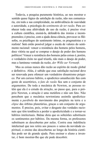 OBJETIVIDADE CIENTÍFICA E PSICANÁLISE 303 
Todavia, a pesquisa puramente histórica, ao nos mostrar o 
sentido quase lógico da satisfação da razão, não nos comunica-ria, 
em toda a sua complexidade, na ambivalência de suavidade 
e autoridade, a psicologia do sentimento de ter razão. Para co-nhecer 
toda essa afetividade do uso da razão, é preciso viver 
a cultura científica, ensiná-la, defendê-la das ironias e incom-preensões; 
é preciso, com a ajuda dessa ciência, provocar os filó-sofos, 
os psicólogos do sentimento íntimo, os pragmatistas e o 
realista! Será então possível julgar a escala de valores do senti-mento 
racional: vencer a resistência dos homens pelos homens, 
doce vitória na qual se compraz o desejo de poder dos homens 
políticos! Vencer a resistência dos homens pelas coisas é, porém, 
o verdadeiro êxito no qual triunfa, não mais o desejo de poder, 
mas a luminosa vontade da razão, der Wille zur Vernunft. 
Mas as coisas nunca dão razão ao espírito de modo global 
e definitivo. Aliás, é sabido que essa satisfação racional deve 
ser renovada para oferecer um verdadeiro dinamismo psíqui-co. 
Por um curioso hábito, o apodíctico amanhecido fica com 
gosto de assertórico, o fato de razão fica sem o conjunto de 
argumentos. De toda a mecânica de Newton, as pessoas re-têm 
que ela é o estudo da atração, ao passo que, para o pró-prio 
Newton, a atração é uma metáfora e não um fato. Não 
percebem que a mecânica newtoniana assimila apodictica-mente 
a parábola do movimento dos projéteis na terra e a 
elipse das órbitas planetárias, graças a um conjunto de argu-mentos. 
É preciso, pois, evitar o desgaste das verdades racio-nais 
que têm tendência a perder a apodicticidade e a tornar-se 
hábitos intelectuais. Balzac dizia que os solteirões substituem 
os sentimentos por hábitos. Da mesma forma, os professores 
substituem as descobertas por aulas. Contra essa indolência 
intelectual que nos retira aos poucos o senso da novidade es-piritual, 
o ensino das descobertas ao longo da história cientí-fica 
pode ser de grande ajuda. Para ensinar o aluno a inven-tar, 
é bom mostrar-lhe que ele pode descobrir. 
 