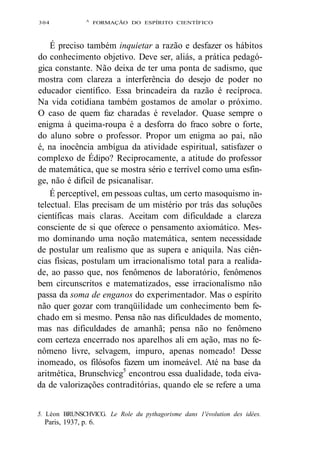 304 A FORMAÇÃO DO ESPÍRITO CIENTÍFICO 
É preciso também inquietar a razão e desfazer os hábitos 
do conhecimento objetivo. Deve ser, aliás, a prática pedagó-gica 
constante. Não deixa de ter uma ponta de sadismo, que 
mostra com clareza a interferência do desejo de poder no 
educador científico. Essa brincadeira da razão é recíproca. 
Na vida cotidiana também gostamos de amolar o próximo. 
O caso de quem faz charadas é revelador. Quase sempre o 
enigma à queima-roupa é a desforra do fraco sobre o forte, 
do aluno sobre o professor. Propor um enigma ao pai, não 
é, na inocência ambígua da atividade espiritual, satisfazer o 
complexo de Édipo? Reciprocamente, a atitude do professor 
de matemática, que se mostra sério e terrível como uma esfin-ge, 
não é difícil de psicanalisar. 
É perceptível, em pessoas cultas, um certo masoquismo in-telectual. 
Elas precisam de um mistério por trás das soluções 
científicas mais claras. Aceitam com dificuldade a clareza 
consciente de si que oferece o pensamento axiomático. Mes-mo 
dominando uma noção matemática, sentem necessidade 
de postular um realismo que as supera e aniquila. Nas ciên-cias 
físicas, postulam um irracionalismo total para a realida-de, 
ao passo que, nos fenômenos de laboratório, fenômenos 
bem circunscritos e matematizados, esse irracionalismo não 
passa da soma de enganos do experimentador. Mas o espírito 
não quer gozar com tranqüilidade um conhecimento bem fe-chado 
em si mesmo. Pensa não nas dificuldades de momento, 
mas nas dificuldades de amanhã; pensa não no fenômeno 
com certeza encerrado nos aparelhos ali em ação, mas no fe-nômeno 
livre, selvagem, impuro, apenas nomeado! Desse 
inomeado, os filósofos fazem um inomeável. Até na base da 
aritmética, Brunschvicg5 encontrou essa dualidade, toda eiva-da 
de valorizações contraditórias, quando ele se refere a uma 
5. Léon BRUNSCHVICG. Le Role du pythagorisme dans 1'évolution des idées. 
Paris, 1937, p. 6. 
 