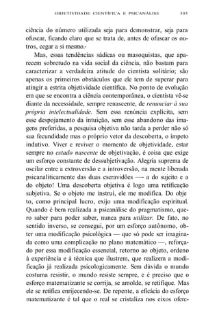 OBJETIVIDADE CIENTÍFICA E PSICANÁLISE 305 
ciência do número utilizada seja para demonstrar, seja para 
ofuscar, ficando claro que se trata de, antes de ofuscar os ou-tros, 
cegar a si mesmo.- 
Mas, essas tendências sádicas ou masoquistas, que apa-recem 
sobretudo na vida social da ciência, não bastam para 
caracterizar a verdadeira atitude do cientista solitário; são 
apenas os primeiros obstáculos que ele tem de superar para 
atingir a estrita objetividade científica. No ponto de evolução 
em que se encontra a ciência contemporânea, o cientista vê-se 
diante da necessidade, sempre renascente, de renunciar à sua 
própria intelectualidade. Sem essa renúncia explícita, sem 
esse despojamento da intuição, sem esse abandono das ima-gens 
preferidas, a pesquisa objetiva não tarda a perder não só 
sua fecundidade mas o próprio vetor da descoberta, o ímpeto 
indutivo. Viver e reviver o momento de objetividade, estar 
sempre no estado nascente de objetivação, é coisa que exige 
um esforço constante de dessubjetivação. Alegria suprema de 
oscilar entre a extroversão e a introversão, na mente liberada 
psicanaliticamente das duas escravidões —- a do sujeito e a 
do objeto! Uma descoberta objetiva é logo uma retificação 
subjetiva. Se o objeto me instrui, ele me modifica. Do obje 
to, como principal lucro, exijo uma modificação espiritual. 
Quando é bem realizada a psicanálise do pragmatismo, que-ro 
saber para poder saber, nunca para utilizar. De fato, no 
sentido inverso, se consegui, por um esforço autônomo, ob-ter 
uma modificação psicológica — que só pode ser imagina-da 
como uma complicação no plano matemático —, reforça-do 
por essa modificação essencial, retorno ao objeto, ordeno 
à experiência e à técnica que ilustrem, que realizem a modi-ficação 
já realizada psicologicamente. Sem dúvida o mundo 
costuma resistir, o mundo resiste sempre, e é preciso que o 
esforço matematizante se corrija, se amolde, se retifique. Mas 
ele se retifica enrijecendo-se. De repente, a eficácia do esforço 
matematizante é tal que o real se cristaliza nos eixos oferc- 
 