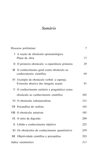 Sumário 
Discurso preliminar 7 
I A noção de obstáculo epistemológico. 
Plano da obra 17 
II O primeiro obstáculo: a experiência primeira 29 
III O conhecimento geral como obstáculo ao 
conhecimento científico 69 
IV Exemplo de obstáculo verbal: a esponja. 
Extensão abusiva das imagens usuais 91 
V O conhecimento unitário e pragmático como 
obstáculo ao conhecimento científico 103 
VI O obstáculo substancialista 121 
VII Psicanálise do realista 163 
VIII O obstáculo animista 185 
IX O mito da digestão 209 
X Libido e conhecimento objetivo 225 
XI Os obstáculos do conhecimento quantitativo 259 
XII Objetividade científica e psicanálise 293 
índice onomástico 311 
 